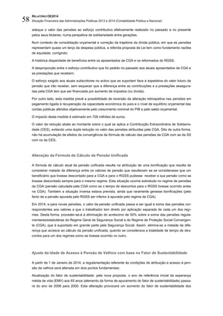 RELATÓRIO OE2014
Situação Financeira das Administrações Públicas 2013 e 2014 (Contabilidade Pública e Nacional)58
adequa o valor das pensões ao esforço contributivo efetivamente realizado no passado e no presente
pelos seus titulares, numa perspetiva de solidariedade entre gerações.
Num contexto de consolidação orçamental e correção da trajetória da dívida pública, em que as pensões
representam quase um terço da despesa pública, a referida proposta de Lei tem como fundamento razões
de equidade, corrigindo:
A histórica disparidade de benefícios entre os aposentados da CGA e os reformados do RGSS;
A desproporção entre o esforço contributivo que foi pedido no passado aos atuais aposentados da CGA e
as prestações que recebem;
O esforço exigido aos atuais subscritores no activo que as suportam face à expetativa do valor futuro da
pensão que irão receber, sem esquecer que a diferença entre as contribuições e a prestações assegura-
das pela CGA tem que ser financiada por aumento de impostos (ou dívida).
Por outro lado, esta medida prevê a possibilidade de reversão da alteração retrospetiva nas pensões em
pagamento ligada à recuperação da capacidade económica do país e o nível de equilíbrio orçamental das
contas públicas aferidos objetivamente pelo crescimento nominal do PIB e pelo saldo orçamental.
O impacto desta medida é estimado em 728 milhões de euros.
O valor da redução abate ao montante sobre o qual se aplica a Contribuição Extraordinária de Solidarie-
dade (CES), evitando uma dupla redução no valor das pensões atribuídas pela CGA. Dito de outra forma,
não há acumulação de efeitos da convergência da fórmula de cálculo das pensões da CGA com as da SS
com os da CES.
Alteração da Fórmula de Cálculo da Pensão Unificada
A fórmula de cálculo atual da pensão unificada resulta na atribuição de uma bonificação que resulta de
considerar metade da diferença entre os valores de pensão que resultavam se se considerasse que um
beneficiário que tivesse descontado para a CGA e para o RGSS pudesse receber a sua pensão como se
tivesse descontado sempre para o mesmo regime. Esta situação ocorria sobretudo no regime de pensões
da CGA (pensão calculada pela CGA como se o tempo de descontos para o RGSS tivesse ocorrido antes
na CGA). Também a situação inversa estava prevista, ainda que raramente gerasse bonificações (pelo
facto de a pensão apurada pelo RGSS ser inferior à apurada pelo regime da CGA).
Em 2014, e para novas pensões, o valor da pensão unificada passa a ser igual à soma das parcelas cor-
respondentes aos valores a que o trabalhador tem direito por aplicação separada de cada um dos regi-
mes. Desta forma, proceder-se-á à eliminação do acréscimo de 50% sobre a soma das pensões regula-
mentares/estatutárias do Regime Geral da Segurança Social e do Regime de Proteção Social Convergen-
te (CGA), que é suportado em grande parte pela Segurança Social. Assim, elimina-se a metade da dife-
rença que acresce ao cálculo da pensão unificada, quando se considerava a totalidade de tempo de des-
contos para um dos regimes como se tivesse ocorrido no outro.
Ajuste da Idade de Acesso à Pensão de Velhice com base no Fator de Sustentabilidade
A partir de 1 de Janeiro de 2014, a regulamentação referente às condições de atribuição e acesso à pen-
são de velhice será alterada em dois pontos fundamentais:
Atualização do fator de sustentabilidade: pela nova proposta, o ano de referência inicial da esperança
média de vida (EMV) aos 65 anos (elemento da forma de apuramento do fator de sustentabilidade) passa-
rá do ano de 2006 para 2000. Esta alteração provocará um aumento do fator de sustentabilidade dos
 