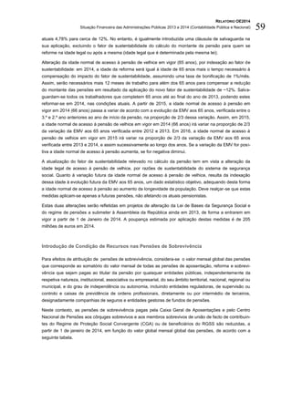 RELATÓRIO OE2014
Situação Financeira das Administrações Públicas 2013 e 2014 (Contabilidade Pública e Nacional) 59
atuais 4,78% para cerca de 12%. No entanto, é igualmente introduzida uma cláusula de salvaguarda na
sua aplicação, excluindo o fator de sustentabilidade do cálculo do montante da pensão para quem se
reforme na idade legal ou após a mesma (idade legal que é determinada pela mesma lei);
Alteração da idade normal de acesso à pensão de velhice em vigor (65 anos), por indexação ao fator de
sustentabilidade: em 2014, a idade da reforma será igual à idade de 65 anos mais o tempo necessário à
compensação do impacto do fator de sustentabilidade, assumindo uma taxa de bonificação de 1%/mês.
Assim, serão necessários mais 12 meses de trabalho para além dos 65 anos para compensar a redução
do montante das pensões em resultado da aplicação do novo fator de sustentabilidade de ~12%. Salva-
guardam-se todos os trabalhadores que completem 65 anos até ao final do ano de 2013, podendo estes
reformar-se em 2014, nas condições atuais. A partir de 2015, a idade normal de acesso à pensão em
vigor em 2014 (66 anos) passa a variar de acordo com a evolução da EMV aos 65 anos, verificada entre o
3.º e 2.º ano anteriores ao ano de início da pensão, na proporção de 2/3 dessa variação. Assim, em 2015,
a idade normal de acesso à pensão de velhice em vigor em 2014 (66 anos) irá variar na proporção de 2/3
da variação da EMV aos 65 anos verificada entre 2012 e 2013. Em 2016, a idade normal de acesso à
pensão de velhice em vigor em 2015 irá variar na proporção de 2/3 da variação da EMV aos 65 anos
verificada entre 2013 e 2014, e assim sucessivamente ao longo dos anos. Se a variação da EMV for posi-
tiva a idade normal de acesso à pensão aumenta, se for negativa diminui.
A atualização do fator de sustentabilidade relevado no cálculo da pensão tem em vista a alteração da
idade legal de acesso à pensão de velhice, por razões de sustentabilidade do sistema de segurança
social. Quanto à variação futura da idade normal de acesso à pensão de velhice, resulta da indexação
dessa idade à evolução futura da EMV aos 65 anos, um dado estatístico objetivo, adequando desta forma
a idade normal de acesso à pensão ao aumento da longevidade da população. Deve realçar-se que estas
medidas aplicam-se apenas a futuras pensões, não afetando os atuais pensionistas.
Estas duas alterações serão refletidas em projetos de alteração da Lei de Bases da Segurança Social e
do regime de pensões a submeter à Assembleia da República ainda em 2013, de forma a entrarem em
vigor a partir de 1 de Janeiro de 2014. A poupança estimada por aplicação destas medidas é de 205
milhões de euros em 2014.
Introdução de Condição de Recursos nas Pensões de Sobrevivência
Para efeitos de atribuição de pensões de sobrevivência, considera-se o valor mensal global das pensões
que corresponde ao somatório do valor mensal de todas as pensões de aposentação, reforma e sobrevi-
vência que sejam pagas ao titular da pensão por quaisquer entidades públicas, independentemente da
respetiva natureza, institucional, associativa ou empresarial, do seu âmbito territorial, nacional, regional ou
municipal, e do grau de independência ou autonomia, incluindo entidades reguladoras, de supervisão ou
controlo e caixas de previdência de ordens profissionais, diretamente ou por intermédio de terceiros,
designadamente companhias de seguros e entidades gestoras de fundos de pensões.
Neste contexto, as pensões de sobrevivência pagas pela Caixa Geral de Aposentações e pelo Centro
Nacional de Pensões aos cônjuges sobrevivos e aos membros sobrevivos de união de facto de contribuin-
tes do Regime de Proteção Social Convergente (CGA) ou de beneficiários do RGSS são reduzidas, a
partir de 1 de janeiro de 2014, em função do valor global mensal global das pensões, de acordo com a
seguinte tabela.
 