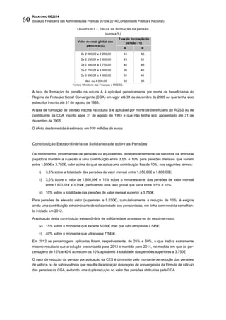 RELATÓRIO OE2014
Situação Financeira das Administrações Públicas 2013 e 2014 (Contabilidade Pública e Nacional)60
Quadro II.3.7. Taxas de formação da pensão
(euros e %)
Fontes: Ministério das Finanças e MSESS.
A taxa de formação da pensão da coluna A é aplicável genericamente por morte de beneficiários do
Regime de Proteção Social Convergente (CGA) em vigor até 31 de dezembro de 2005 ou que tenha sido
subscritor inscrito até 31 de agosto de 1993.
A taxa de formação de pensão inscrita na coluna B é aplicável por morte de beneficiário do RGSS ou de
contribuinte da CGA inscrito após 31 de agosto de 1993 e que não tenha sido aposentado até 31 de
dezembro de 2005.
O efeito desta medida é estimado em 100 milhões de euros
Contribuição Extraordinária de Solidariedade sobre as Pensões
Os rendimentos provenientes de pensões ou equivalentes, independentemente da natureza da entidade
pagadora mantêm a sujeição a uma contribuição entre 3,5% e 10% para pensões mensais que variam
entre 1.350€ e 3.750€, valor acima do qual se aplica uma contribuição fixa de 10%, nos seguintes termos:
i) 3,5% sobre a totalidade das pensões de valor mensal entre 1.350,00€ e 1.800,00€;
ii) 3,5% sobre o valor de 1.800,00€ e 16% sobre o remanescente das pensões de valor mensal
entre 1.800,01€ e 3.750€, perfazendo uma taxa global que varia entre 3,5% e 10%;
iii) 10% sobre a totalidade das pensões de valor mensal superior a 3.750€.
Para pensões de elevado valor (superiores a 5.030€), cumulativamente à redução de 10%, é exigida
ainda uma contribuição extraordinária de solidariedade aos pensionistas, em linha com medida semelhan-
te iniciada em 2012.
A aplicação desta contribuição extraordinária de solidariedade processa-se do seguinte modo:
iv) 15% sobre o montante que exceda 5.030€ mas que não ultrapasse 7.545€;
v) 40% sobre o montante que ultrapasse 7.545€.
Em 2012 as percentagens aplicadas foram, respetivamente, de 25% e 50%, o que traduz exatamente
mesmo resultado que a solução preconizada para 2013 e mantida para 2014, na medida em que às per-
centagens de 15% e 40% acrescem os 10% aplicáveis à totalidade das pensões superiores a 3.750€.
O valor de redução da pensão por aplicação da CES é diminuído pelo montante de redução das pensões
de velhice ou de sobrevivência que resulta da aplicação das regras de convergência da fórmula de cálculo
das pensões da CGA, evitando uma dupla redução no valor das pensões atribuídas pela CGA.
A B
De 2 000,00 a 2 250,00 44 53
De 2 250,01 a 2 500,00 43 51
De 2 500,01 a 2 750,00 40 48
De 2 750,01 a 3 000,00 38 45
De 3 000,01 a 4 000,00 34 41
Mais de 4 000,00 33 39
Taxa de formação da
pensão (%)Valor mensal global das
pensões (€)
 