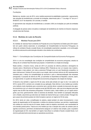 RELATÓRIO OE2014
Situação Financeira das Administrações Públicas 2013 e 2014 (Contabilidade Pública e Nacional)62
Fundações
Mantem-se, durante o ano de 2014, como medida excecional de estabilidade orçamental, o agravamento
das reduções de transferências a conceder às fundações, determinado pelo n.º 1 do artigo 14.º da Lei n.º
66-B/2012, de 31 de dezembro. Em concreto, é mantido
O agravamento das reduções de transferências a conceder (-50%) às fundações por parte de entidades
públicas;
A obrigação de parecer prévio vinculativo à realização de transferência do membro do Governo responsá-
vel pela área das finanças.
II.3.2. Medidas do Lado da Receita
II.3.2.1. Medidas Fiscais para 2014
As medidas de natureza fiscal constantes da Proposta de Lei do Orçamento do Estado para 2014 assen-
tam em quatro vetores essenciais: (i) consolidação de Competitividade da Economia Portuguesa; (ii)
reforço do combate à fraude e evasão fiscais; (iii) consolidação orçamental e equidade; e (iv) continuação
da reforma estrutural da administração tributária e dos direitos dos contribuintes.
Vetor 1 – Consolidação das Condições de Competitividade da Economia Portuguesa
2014 é o ano da consolidação das condições de competitividade da economia portuguesa, através do
reforço de um contexto fiscal favorável que propicie o investimento e a criação de emprego.
Neste sentido, o Governo iniciou, ainda em 2013 um processo de reforma profunda e abrangente do
Imposto sobre o Rendimento de Pessoas Coletivas (IRC). Pretende-se criar um imposto mais moderno,
mais simples e mais estável, com vista a posicionar Portugal como um país fiscalmente competitivo no
plano internacional. Volvidos 25 anos sobre a sua criação, esta é primeira reforma do IRC expressamente
orientada para o reforço da competitividade da economia e para a internacionalização das empresas
portuguesas. A proposta de reforma do IRC, já submetida na Assembleia da República, assume, assim,
um papel central, no quadro do relançamento da economia portuguesa e da criação de emprego.
O Governo criou também o regime de IVA de caixa, tendo este entrado em vigor no dia 1 de outubro de
2013 e sendo 2014 o primeiro ano completo da sua aplicação. Esta reforma é uma medida que constitui
uma melhoria muito importante para a economia real e permite aliviar a pressão de tesouraria dos agen-
tes económicos com um volume de negócios anual até 500.000 euros, valor que torna elegíveis para este
regime mais de 85% das empresas portuguesas. O Governo optou, nesta matéria, por um regime abran-
gente, que inclui, genericamente, todos os sectores de atividade. Inclui também as operações efetuadas
com o Estado, assumindo que este deve ser tratado da mesma forma que o sector privado. Portugal inte-
gra o grupo dos primeiros países da União Europeia a aprovar um regime de IVA de caixa.
Em 2014, tendo em vista a simplificação do sistema, estará também em pleno funcionamento o novo
regime de regularização de IVA associado a créditos de cobrança duvidosa, que permite a regularização
dos créditos em mora há mais de 24 meses, desde a data do respetivo vencimento, sem necessidade de
uma decisão judicial prévia. Trata-se de uma medida que visa a redução dos custos de contexto para os
agentes económicos, permitindo simultaneamente assegurar um sistema mais simples, justo e equitativo
de regularização do IVA, mas também um regime mais eficaz no combate à fraude e evasão fiscais, num
domínio particularmente sensível para os operadores económicos.
 