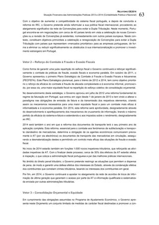 RELATÓRIO OE2014
Situação Financeira das Administrações Públicas 2013 e 2014 (Contabilidade Pública e Nacional) 63
Com o objetivo de aumentar a competitividade do sistema fiscal português, e depois de concluída a
reforma do IRC, o Governo pretende ainda reformular a sua política fiscal internacional, procedendo ao
alargamento significativo da rede de Convenções para evitar a Dupla Tributação. Neste momento, Portu-
gal encontra-se em negociações com cerca de 40 países tendo em vista a celebração de novas Conven-
ções ou a revisão de Convenções já existentes, nomeadamente com outros países europeus. Neste con-
texto, constituem objetivos primordiais a celebração e renegociação de Convenções para evitar a Dupla
Tributação com países que representem «mercados prioritários» para as empresas portuguesas, de for-
ma a eliminar ou reduzir significativamente os obstáculos à sua internacionalização e promover o investi-
mento estrangeiro em Portugal.
Vetor 2 – Reforço do Combate à Fraude e Evasão Fiscais
Como forma de garantir uma justa repartição do esforço fiscal o Governo continuará a reforçar significati-
vamente o combate às práticas de fraude, evasão fiscais e economia paralela. Em outubro de 2011, o
Governo apresentou o primeiro Plano Estratégico de Combate à Fraude e Evasão Fiscais e Aduaneiras
(PECFEFA). Este Plano Estratégico plurianual, para o triénio de 2012 a 2014, tem como objetivo prioritá-
rio o reforço da eficácia do combate à fraude de elevada complexidade e à economia informal, promoven-
do, por essa via, uma maior equidade fiscal na repartição do esforço coletivo de consolidação orçamental.
No desenvolvimento desta estratégia, o Governo aprovou em julho de 2012 uma reforma fundamental do
regime da faturação em Portugal, que entrou em vigor desde 1 de janeiro de 2013 e tem vindo a alterar o
paradigma nas obrigações de emissão de fatura e da transmissão dos respetivos elementos, criando
assim os mecanismos necessários para uma maior equidade fiscal e para um combate mais eficaz à
informalidade e à economia paralela. Em 2014, esta reforma será aprofundada, designadamente através
do desenvolvimento e aperfeiçoamento dos mecanismos de cruzamento de informação, tirando o máximo
partido da eficácia do sistema e-fatura e estendendo-o aos impostos sobre o rendimento, designadamente
ao IRC.
2014 será também o ano em que a reforma dos documentos de transporte terá o seu primeiro ano de
aplicação completa. Esta reforma, essencial para o combate aos fenómenos de subfacturação e transpor-
te clandestino de mercadorias, determina a obrigação de os agentes económicos comunicarem previa-
mente à AT (por via electrónica) os documentos de transporte das mercadorias em circulação, assegu-
rando a desmaterialização destes e permitindo um controlo mais eficaz das situações de fraude e evasão
fiscal.
No inicio de 2014 estarão também em funções 1.000 novos inspetores tributários, que reforçarão as ativi-
dades inspetivas da AT. Com o finalizar deste processo, cerca de 30% dos efetivos da AT estarão afetos
à inspeção, o que coloca a administração fiscal portuguesa a par das melhores práticas internacionais.
No âmbito do direito penal tributário, o Governo pretende restringir as situações que permitem a dispensa
de pena, de modo a garantir uma defesa efetiva dos interesses do Estado, através da condenação efetiva
dos contribuintes que cometam crimes tributários, lesando os interesses dos contribuintes em geral.
Por fim, em 2014, o Governo continuará a apostar no alargamento da rede de acordos de troca de infor-
mação de última geração que garantam o acesso por parte da AT à informação qualificada e sistematiza-
da enviada por outras administrações tributárias.
Vetor 3 – Consolidação Orçamental e Equidade
Em cumprimento das obrigações assumidas no Programa de Ajustamento Económico, o Governo apre-
senta neste Orçamento um conjunto limitado de medidas de carácter fiscal destinadas a promover a con-
 