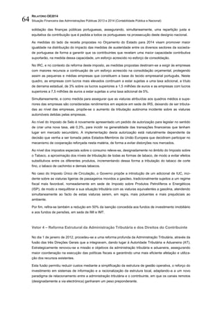 RELATÓRIO OE2014
Situação Financeira das Administrações Públicas 2013 e 2014 (Contabilidade Pública e Nacional)64
solidação das finanças públicas portuguesas, assegurando, simultaneamente, uma repartição justa e
equitativa da contribuição que é pedida a todos os portugueses na prossecução deste desígnio nacional.
As medidas do lado da receita propostas no Orçamento do Estado para 2014 visam promover maior
igualdade na distribuição do impacto das medidas de austeridade entre os diversos sectores da socieda-
de portuguesa de forma a garantir que os contribuintes que revelam uma maior capacidade contributiva
suportarão, na medida dessa capacidade, um esforço acrescido no esforço de consolidação.
No IRC, e no contexto da reforma deste imposto, as medidas propostas destinam-se a exigir às empresas
com maiores recursos a continuação de um esforço acrescido na consolidação orçamental, protegendo
assim as pequenas e médias empresas que constituem a base do tecido empresarial português. Neste
quadro, as empresas com lucros mais elevados continuam a estar sujeitas a uma taxa adicional, a título
de derrama estadual, de 3% sobre os lucros superiores a 1,5 milhões de euros e as empresas com lucros
superiores a 7,5 milhões de euros a estar sujeitas a uma taxa adicional de 5%.
Simultaneamente, e como medida para assegurar que as viaturas atribuídas aos quadros médios e supe-
riores das empresas são consideradas rendimentos em espécie em sede de IRS, deixando de ser tributa-
das ao nível das empresas, propõe-se o aumento da tributação autónoma incidente sobre as viaturas
automóveis detidas pelas empresas.
Ao nível do Imposto de Selo é novamente apresentado um pedido de autorização para legislar no sentido
de criar uma nova taxa, até 0,3%, para incidir na generalidade das transações financeiras que tenham
lugar em mercado secundário. A implementação desta autorização está naturalmente dependente da
decisão que venha a ser tomada pelos Estados-Membros da União Europeia que decidiram participar no
mecanismo de cooperação reforçada nesta matéria, de forma a evitar distorções nos mercados.
Ao nível dos impostos especiais sobre o consumo releve-se, designadamente no âmbito do Imposto sobre
o Tabaco, a aproximação dos níveis de tributação de todas as formas de tabaco, de modo a evitar efeitos
substitutivos entre os diferentes produtos, incrementando dessa forma a tributação do tabaco de corte
fino, o tabaco de cachimbo e demais tabacos.
No caso do Imposto Único de Circulação, o Governo propõe a introdução de um adicional de IUC, inci-
dente sobre as viaturas ligeiras de passageiros movidos a gasóleo, tradicionalmente sujeitos a um regime
fiscal mais favorável, nomeadamente em sede de Imposto sobre Produtos Petrolíferos e Energéticos
(ISP), de modo a reequilibrar a sua situação tributária com as viaturas equivalentes a gasolina, atendendo
simultaneamente ao facto de estas viaturas serem, em regra, mais poluentes e mais prejudiciais ao
ambiente.
Por fim, refira-se também a redução em 50% da isenção concedida aos fundos de investimento imobiliário
e aos fundos de pensões, em sede de IMI e IMT.
Vetor 4 – Reforma Estrutural da Administração Tributária e dos Direitos do Contribuinte
No dia 1 de janeiro de 2012, procedeu-se a uma reforma profunda da Administração Tributária, através da
fusão das três Direções Gerais que a integravam, dando lugar à Autoridade Tributária e Aduaneira (AT).
Estrategicamente renovou-se a missão e objetivos da administração tributária e aduaneira, assegurando
maior coordenação na execução das políticas fiscais e garantindo uma mais eficiente afetação e utiliza-
ção dos recursos existentes.
Esta fusão permitiu reduzir custos mediante a simplificação da estrutura de gestão operativa, o reforço do
investimento em sistemas de informação e a racionalização da estrutura local, adaptando-a a um novo
paradigma de relacionamento entre a administração tributária e o contribuinte, em que os canais remotos
(designadamente a via electrónica) ganharam um peso preponderante.
 