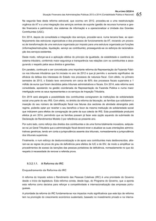 RELATÓRIO OE2014
Situação Financeira das Administrações Públicas 2013 e 2014 (Contabilidade Pública e Nacional) 65
Na segunda fase desta reforma estrutural, que ocorreu em 2012, procedeu-se a uma reestruturação
orgânica da AT e a uma integração dos serviços centrais de suporte (gestão de recursos humanos e ges-
tão financeira e patrimonial), dos sistemas de informação e a operacionalizar a Unidade dos Grandes
Contribuintes (UGC).
Em 2014, depois de consolidada a integração dos serviços, proceder-se-á, numa terceira fase, ao aper-
feiçoamento das estruturas organizativas e dos processos de funcionamento da AT, iniciando um proces-
so de transformação de uma estrutura organizada por imposto para uma estrutura organizada por funções
(informações/instruções, liquidação, serviço ao contribuinte), prosseguindo-se os esforços de racionaliza-
ção dos serviços existentes.
Deste modo, reforçar-se-á a aplicação efetiva do princípio da igualdade, da estabilidade e coerência do
sistema tributário, conferindo maior segurança e transparência nas relações com os contribuintes e asse-
gurando o respeito pelos seus direitos e garantias.
Em paralelo, continuará a ser concretizada uma importante reforma da Representação da Fazenda Públi-
ca nos tribunais tributários que foi iniciada no ano de 2012 e que já permitiu o aumento significativo da
eficácia da defesa dos interesses do Estado nos processos de natureza fiscal. Com efeito, no primeiro
semestre de 2013, o Estado teve vencimento em cerca de 60% dos processos fiscais superiores a 1
milhão de euros que foram decididos pelos tribunais administrativos e fiscais. Em 2014, esta reforma será
consolidada, apostando na gestão coordenada da Representação da Fazenda Pública e numa maior
interligação entre os seus representantes e os serviços de Inspeção Tributária.
Em 2014 será alargada a possibilidade dos contribuintes consignarem às instituições de solidariedade
social uma parte do seu IRS. Com efeito, no âmbito da reforma da faturação, as famílias que solicitarem a
inserção do seu número de identificação fiscal nas faturas dos sectores de atividade abrangidos pelo
regime, poderão optar por reverter o seu benefício a favor da mesma instituição de solidariedade social
que indicarem para efeitos de consignação de parte da sua colecta de IRS. Esta possibilidade produzirá
efeitos já em 2014, permitindo que as famílias possam já fazer esta opção aquando da submissão da
Declaração de Rendimentos Modelo 3 por referência ao presente ano.
Por outro lado, como reforço dos direitos dos contribuintes e de uma forma totalmente inovadora, estipula-
se na Lei Geral Tributária que a administração fiscal deverá rever e atualizar as suas orientações adminis-
trativas genéricas, tendo em conta a jurisprudência assente dos tribunais, nomeadamente a jurisprudência
dos tribunais superiores.
Finalmente, e num esforço de desburocratização e de apoio aos contribuintes mais desfavorecidos, alte-
ram-se as regras de prova de grau de deficiência para efeitos de IUC e de ISV, de modo a simplificar os
procedimentos de acesso às isenções das pessoas portadoras de deficiência, nomeadamente no que diz
respeito à necessidade de renovar a referida prova.
II.3.2.1.1. A Reforma do IRC
Enquadramento da Reforma do IRC
A reforma do Imposto sobre o Rendimento das Pessoas Coletivas (IRC) é uma prioridade do Governo
desde o início da legislatura. Esta reforma consta, desde logo, do Programa do Governo, que a aponta
esta reforma como decisiva para reforçar a competitividade e internacionalização das empresas portu-
guesas.
A prioridade da reforma do IRC fundamenta-se nos impactos muito significativos que este tipo de reforma
tem na promoção do crescimento económico sustentado, baseado no investimento privado e na interna-
 