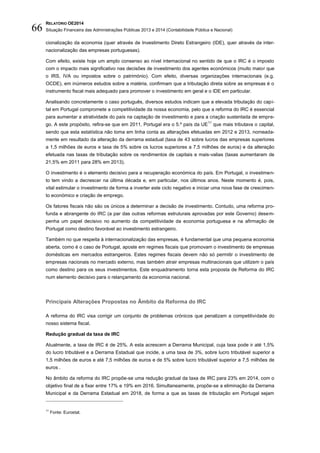 RELATÓRIO OE2014
Situação Financeira das Administrações Públicas 2013 e 2014 (Contabilidade Pública e Nacional)66
cionalização da economia (quer através de Investimento Direto Estrangeiro (IDE), quer através da inter-
nacionalização das empresas portuguesas).
Com efeito, existe hoje um amplo consenso ao nível internacional no sentido de que o IRC é o imposto
com o impacto mais significativo nas decisões de investimento dos agentes económicos (muito maior que
o IRS, IVA ou impostos sobre o património). Com efeito, diversas organizações internacionais (e.g.
OCDE), em inúmeros estudos sobre a matéria, confirmam que a tributação direta sobre as empresas é o
instrumento fiscal mais adequado para promover o investimento em geral e o IDE em particular.
Analisando concretamente o caso português, diversos estudos indicam que a elevada tributação do capi-
tal em Portugal compromete a competitividade da nossa economia, pelo que a reforma do IRC é essencial
para aumentar a atratividade do país na captação de investimento e para a criação sustentada de empre-
go. A este propósito, refira-se que em 2011, Portugal era o 5.º país da UE
11
que mais tributava o capital,
sendo que esta estatística não toma em linha conta as alterações efetuadas em 2012 e 2013, nomeada-
mente em resultado da alteração da derrama estadual (taxa de 43 sobre lucros das empresas superiores
a 1,5 milhões de euros e taxa de 5% sobre os lucros superiores a 7,5 milhões de euros) e da alteração
efetuada nas taxas de tributação sobre os rendimentos de capitais e mais-valias (taxas aumentaram de
21,5% em 2011 para 28% em 2013).
O investimento é o elemento decisivo para a recuperação económica do país. Em Portugal, o investimen-
to tem vindo a decrescer na última década e, em particular, nos últimos anos. Neste momento é, pois,
vital estimular o investimento de forma a inverter este ciclo negativo e iniciar uma nova fase de crescimen-
to económico e criação de emprego.
Os fatores fiscais não são os únicos a determinar a decisão de investimento. Contudo, uma reforma pro-
funda e abrangente do IRC (a par das outras reformas estruturais aprovadas por este Governo) desem-
penha um papel decisivo no aumento da competitividade da economia portuguesa e na afirmação de
Portugal como destino favorável ao investimento estrangeiro.
Também no que respeita à internacionalização das empresas, é fundamental que uma pequena economia
aberta, como é o caso de Portugal, aposte em regimes fiscais que promovam o investimento de empresas
domésticas em mercados estrangeiros. Estes regimes fiscais devem não só permitir o investimento de
empresas nacionais no mercado externo, mas também atrair empresas multinacionais que utilizem o país
como destino para os seus investimentos. Este enquadramento torna esta proposta de Reforma do IRC
num elemento decisivo para o relançamento da economia nacional.
Principais Alterações Propostas no Ãmbito da Reforma do IRC
A reforma do IRC visa corrigir um conjunto de problemas crónicos que penalizam a competitividade do
nosso sistema fiscal.
Redução gradual da taxa de IRC
Atualmente, a taxa de IRC é de 25%. A esta acrescem a Derrama Municipal, cuja taxa pode ir até 1,5%
do lucro tributável e a Derrama Estadual que incide, a uma taxa de 3%, sobre lucro tributável superior a
1,5 milhões de euros e até 7,5 milhões de euros e de 5% sobre lucro tributável superior a 7,5 milhões de
euros .
No âmbito da reforma do IRC propõe-se uma redução gradual da taxa de IRC para 23% em 2014, com o
objetivo final de a fixar entre 17% e 19% em 2016. Simultaneamente, propõe-se a eliminação da Derrama
Municipal e da Derrama Estadual em 2018, de forma a que as taxas de tributação em Portugal sejam
11
Fonte: Eurostat.
 