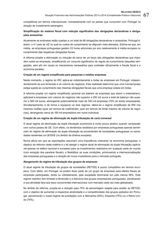 RELATÓRIO OE2014
Situação Financeira das Administrações Públicas 2013 e 2014 (Contabilidade Pública e Nacional) 67
competitivas em termos internacionais, nomeadamente com os países que concorrem com Portugal na
atração de investimento estrangeiro.
Simplificação do sistema fiscal com redução significativa das obrigações declarativas e obriga-
ções acessórias
Atualmente as empresas estão sujeitas a um total de 68 obrigações declarativas e acessórias. Portugal é,
assim, o 4.º país da UE no qual os custos de cumprimento se afiguram mais elevados. Estima-se que, em
média, as empresas portuguesas gastem 23 horas adicionais por ano relativamente à média europeia no
cumprimento das respetivas obrigações fiscais.
A reforma propõe a eliminação ou redução de cerca de um terço das obrigações declarativas que impe-
dem sobre as empresas, simplificando um conjunto significativo de regras de cumprimento daquelas obri-
gações, sem pôr em causa os mecanismos necessários para combater eficazmente a fraude fiscal e a
economia paralela.
Criação de um regime simplificado para pequenas e médias empresas
Neste momento, o regime do IRC aplica-se indistintamente a todas as empresas em Portugal, indepen-
dentemente da sua dimensão e do volume de negócios. Esta realidade determina que uma microempresa
esteja sujeita ao cumprimento das mesmas obrigações fiscais que uma empresa cotada em bolsa.
A reforma propõe um regime simplificado opcional (só aderem as empresas que assim o entenderem),
aplicável a empresas com volume de negócios não superior a 200 mil euros e total de balanço não supe-
rior a 500 mil euros, abrangendo potencialmente mais de 330 mil empresas (70% do tecido empresarial).
Simultaneamente, e de forma a equiparar os dois regimes, altera-se o regime simplificado de IRS nos
mesmos moldes (quer em termos de coeficientes, quer em termos de limite máximo de volume de negó-
cios), abrangendo cerca de 160 mil empresários em nome individual.
Criação de um regime de eliminação de dupla tributação de cariz universal
O atual regime de eliminação da dupla tributação económica é muito pouco atrativo quando comparado
com outros países da UE. Com efeito, os dividendos recebidos por empresas portuguesas apenas benefi-
ciam do regime de eliminação da dupla tributação se provenientes de sociedades portuguesas ou socie-
dades residentes na UE/EEE (no âmbito da diretiva europeia).
Numa altura em que as exportações assumem uma importância crescente na economia portuguesa, o
objetivo da reforma nesta matéria é o de alargar o regime atual de eliminação da dupla tributação (aplicá-
vel apenas na esfera nacional e europeia) para os investimentos realizados em qualquer parte do mundo
(com exceção dos paraísos fiscais), e flexibilizar as suas condições, promovendo a internacionalização
das empresas portuguesas e a atração de novos investidores para o mercado português.
Alargamento do regime de tributação dos grupos de empresas
O atual regime de tributação de grupos de sociedades (RETGS) é pouco competitivo em termos euro-
peus. Com efeito, em Portugal, só podem fazer parte de um grupo de empresas para efeitos fiscais as
empresas participadas, direta ou indiretamente, pela sociedade dominante em pelo menos 90%. Este
regime restritivo tem limitado a dimensão e a estrutura dos grupos empresariais portugueses, penalizando
a sua atividade face aos seus concorrentes internacionais num mercado cada vez mais globalizado.
No âmbito da reforma, propõe-se a redução para 75% da percentagem exigida para aceder ao RETGS,
com o objetivo de aumentar a respectiva atratividade e a competitividade dos grupos sediados em Portu-
gal, aproximando o nosso regime de jurisdições com a Alemanha (50%), Espanha (75%) ou o Reino Uni-
do (75%).
 