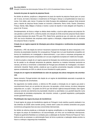 RELATÓRIO OE2014
Situação Financeira das Administrações Públicas 2013 e 2014 (Contabilidade Pública e Nacional)68
Aumento do prazo de reporte de prejuízos fiscais
No âmbito da reforma, propõe-se o alargamento do prazo de reporte de prejuízos fiscais para um prazo
até 12 anos, de modo a favorecer o investimento em Portugal e reforçar a competitividade da nossa eco-
nomia. Com efeito, pelo menos 14 países da União Europeia não estabelecem qualquer limite temporal
para o reporte de prejuízos fiscais (nestes se incluindo a Alemanha, Reino Unido, Áustria, Dinamarca,
França, Irlanda, Itália, Bélgica e Suécia) e noutros o prazo de reporte é muito alargado (em Espanha, o
prazo é de 18 anos).
Simultaneamente, de forma a mitigar os efeitos desta medida, a qual se aplica apenas aos prejuízos fis-
cais gerados a partir de 2014, a reforma propõe uma redução do limite anual dos prejuízos fiscais dedutí-
veis pelas empresas dos atuais 75% para 70%. Desta forma, garante-se que, em cada ano, pelo menos
30% dos lucros tributáveis das empresas serão sujeitos a tributação, independentemente do montante
dos prejuízos fiscais a reportar.
Criação de um regime especial de tributação para ativos intangíveis e rendimentos da propriedade
industrial
Atualmente, o IRC não dispõe de nenhum mecanismo especial de tributação de ativos intangíveis e ren-
dimentos de propriedade industrial. Em consequência, Portugal não é um país fiscalmente competitivo em
termos de investimento em investigação e desenvolvimento, o que coloca a empresas portuguesas em
situação desfavorável quando comparadas com as suas congéneres europeias em matéria de inovação.
A reforma propõe a criação de um regime especial de tributação dos rendimentos provenientes de contra-
tos de cessão ou da utilização temporária de patentes, desenhos ou modelos industriais (excluindo as
marcas), de forma a incrementar a atratividade de Portugal para atividades de investigação e de desen-
volvimento industrial. Neste sentido, propõe-se que os ganhos provenientes daqueles contratos sejam
apenas considerados em 50% no cálculo do lucro tributável do sujeito passivo.
Criação de um regime de dedutibilidade do valor de aquisição dos ativos intangíveis não amortizá-
veis
Neste momento, Portugal também não dispõe de um regime de dedutibilidade associado à aquisição de
ativos intangíveis não amortizáveis.
No seguimento da medida anterior, a reforma do IRC propõe a introdução de um regime que prevê o
reconhecimento fiscal, por um período de vinte anos, da aquisição, a título oneroso, de ativos intangíveis
(adquiridos em, ou após, 1 de janeiro de 2014) que não tenham vigência temporal limitada. Este regime
aplica-se somente aos elementos da propriedade industrial ou assimilados e ao goodwill adquirido numa
concentração de atividades empresariais, não incluindo, contudo, o goodwill respeitante a participações
sociais (goodwill financeiro).
Flexibilização das regras de preços de transferência
O atual regime de preços de transferência vigente em Portugal é muito restritivo quando analisado à luz
das diretrizes da OCDE sobre transfer pricing, criando assim custos de contexto acrescidos aos grupos
económicos portugueses face aos seus concorrentes internacionais.
No âmbito da reforma propõe-se a introdução de regimes simplificados ou de dispensa de cumprimento
de regras de preços de transferência e de documentação, em linha com as tendências internacionais.
Propõe-se igualmente flexibilizar as condições para a celebração de Acordos Prévios de Preços de Trans-
ferência entre as empresas e a administração fiscal, de forma a potenciar a realização destes acordos no
futuro e a reforçar a segurança dos investidores.
 