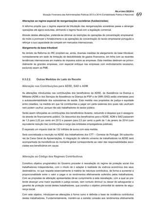 RELATÓRIO OE2014
Situação Financeira das Administrações Públicas 2013 e 2014 (Contabilidade Pública e Nacional) 69
Alterações ao regime especial de reorganizações societárias (fusões/cisões)
A reforma propõe que o regime especial de tributação das reorganizações societárias passe a abranger
operações até agora excluídas, alinhando o regime fiscal com a legislação comercial.
Através destas alterações, pretende-se eliminar as restrições às operações de concentração empresarial,
de modo a promover o fortalecimento e as operações de concentração do tecido empresarial português e
reforçar a sua capacidade de competir em mercados internacionais.
Alargamento da base tributável
No âmbito da Reforma do IRC propõem-se, ainda, diversas medidas de alargamento da base tributável,
nomeadamente em sede de limitação de dedutibilidade de gastos financeiros, em linha com as recentes
tendências internacionais em matéria de impostos sobre as empresas. Esta medidas destinam-se primor-
dialmente às grandes empresas, com especial enfoque nas empresas com endividamento excessivo,
excluindo assim as PME.
II.3.2.2. Outras Medidas do Lado da Receita
Alteração nas Contribuições para ADSE, SAD e ADM
As alterações introduzidas nas contribuições dos beneficiários da ADSE, da Assistência na Doença a
Militares (ADM) e dos Serviços de Assistência na Doença da PSP e da GNR (SAD) estão orientadas para
a autossustentabilidade dos subsistemas de saúde. Esta medida visa propósitos de justiça e equidade
entre cidadãos, na medida em que há contribuintes a pagar em parte sistemas dos quais não usufruem
nem podem usufruir, porque não são trabalhadores do sector público.
Serão assim reforçadas as contribuições dos beneficiários titulares, reduzindo a despesa que é assegura-
da através de financiamento público. Os descontos dos beneficiários para a ADSE, ADM e SAD passaram
de 1,5 para 2,25 por cento em 2013 e passam para 2,5 por cento a partir de 1 de janeiro de 2014 (com
equivalente redução das contribuições a cargo das entidades empregadoras públicas).
É esperado um impacto total de 132 milhões de euros com esta medida.
Será concretizada a inscrição na ADSE dos trabalhadores dos CTT – Correios de Portugal, SA subscrito-
res da Caixa Geral de Aposentações. A integração do referido universo de trabalhadores na ADSE será
acompanhada da transferência do montante global correspondente ao valor das responsabilidades asso-
ciadas aos beneficiários em causa.
Alteração ao Código dos Regimes Contributivos
Constituiu objetivo programático do Governo proceder à reavaliação do regime de proteção social dos
trabalhadores independentes, com o intuito de o adaptar à realidade da vivência económica dos seus
destinatários, no que respeita essencialmente à matéria de natureza contributiva, de forma a aumentar a
proporcionalidade entre o valor a pagar e os rendimentos efetivamente auferidos pelos trabalhadores.
Com as propostas de alteração apresentadas dá-se cumprimento a esta reavaliação, com a qual se pre-
tende alcançar uma maior equidade e justiça sociais, sem contudo diminuir ou deixar de salvaguardar a
garantia de proteção social destes trabalhadores, que constitui o objetivo primordial do sistema de segu-
rança social.
Com este objetivo, introduzem-se alterações à forma como é definida a base de incidência contributiva
destes trabalhadores. Fundamentalmente, mantém-se a estreita conexão aos rendimentos efetivamente
 