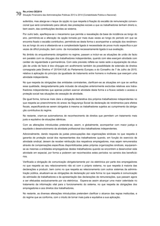 RELATÓRIO OE2014
Situação Financeira das Administrações Públicas 2013 e 2014 (Contabilidade Pública e Nacional)70
auferidos, mas alarga-se o leque da opção no que respeita à fixação do escalão de remuneração conven-
cional que será considerado para cálculo das prestações sociais a que os trabalhadores tenham direito e,
bem assim, das contribuições devidas ao sistema.
Por outro lado, aperfeiçoa-se o mecanismo que permite a reavaliação da base de incidência ao longo do
ano, permitindo-se a alteração da opção tomada por mais duas vezes ao longo do período em que se
encontra fixado o escalão contributivo, permitindo-se desta forma o acompanhar a variação dos rendimen-
tos ao longo do ano e afastando-se a complexidade ligada à necessidade de prova muito específica e por
vezes de difícil produção, bem como da morosidade necessariamente ligada à sua avaliação.
No âmbito do enquadramento obrigatório no regime, passam a incluir-se as situações de união de facto
em paralelo com os cônjuges dos trabalhadores independentes, quando com eles exerçam atividade com
caráter de regularidade e permanência. Com esta previsão reflete-se nesta sede a equiparação da situa-
ção de união de facto à dos cônjuges em acolhimento também da possibilidade de extensão de direitos
consagrada pela Diretiva nº 2010/41/UE do Parlamento Europeu e do Conselho de 7 de Julho de 2010,
relativa à aplicação do princípio da igualdade de tratamento entre homens e mulheres que exerçam uma
atividade independente.
No que respeita às obrigações das entidades contratantes, clarificam-se as situações em que se verifica
essa qualidade, designadamente pela inclusão de situações anteriormente excluídas relativas aos traba-
lhadores independentes que apenas podiam exercer atividade desta forma e a ficava vedado o acesso a
proteção social nas situações de cessação de atividade.
De igual forma, torna-se mais clara a obrigação declarativa dos próprios trabalhadores independentes no
que respeita ao preenchimento do anexo da Segurança Social da declaração de rendimentos para efeitos
fiscais, especificando-se serem obrigados à mesma os trabalhadores sujeitos ao cumprimento da obriga-
ção contributiva do regime.
No restante, criam-se automatismos de reconhecimento de direitos que permitem um tratamento mais
justo e equitativo de situações idênticas.
Com as alterações introduzidas pretende-se, assim, e globalmente, acompanhar com maior justiça e
equidade o desenvolvimento da atividade profissional dos trabalhadores independentes.
Adicionalmente, dando resposta às justas preocupações das organizações sindicais no que respeita à
garantia de proteção social dos representantes dos trabalhadores quando, em função do exercício de
atividade sindical, deixem de receber retribuição dos respetivos empregadores, mas sejam remunerados
através de compensações específicas disponibilizadas pelas próprias organizações sindicais, equiparam-
se as mesmas a entidades empregadoras destes trabalhadores quando se encontrem a desenvolver esta
atividade em especial, por forma a poderem ser reconhecidos estes períodos na carreira dos beneficiá-
rios.
Verificada a obrigação de comunicação obrigatoriamente por via eletrónica por parte dos empregadores
no que respeita ao seu relacionamento não só com o próprio sistema, no que respeita à maioria das
declarações a produzir, bem como no que respeita ao relacionamento com outros sistemas da adminis-
tração pública, atualizam-se as obrigações de declaração por esta forma no que respeita à comunicação
da admissão de trabalhadores e da apresentação das declarações de remunerações, que passam agora
a ser efetuadas exclusivamente por via eletrónica. Espera-se assim alcançar uma maior celeridade no
tratamento da informação vital para o funcionamento do sistema, no que respeita às obrigações dos
empregadores e aos direitos dos trabalhadores.
No restante, as diversas alterações introduzidas pretendem clarificar o alcance das regras instituídas, e
do regime que as conforma, com o intuito de tornar mais justa e equitativa a sua aplicação.
 