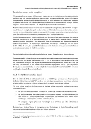 RELATÓRIO OE2014
Situação Financeira das Administrações Públicas 2013 e 2014 (Contabilidade Pública e Nacional) 71
Contribuição sobre o sector energético
A Proposta de Orçamento para 2014 procede à criação de uma contribuição extraordinária sobre o sector
energético que visa financiar mecanismos que contribuem para a sustentabilidade sistémica do mesmo,
designadamente, através do financiamento de políticas do sector energético de cariz social e ambiental,
de medidas relacionadas com a eficiência energética, de medidas de minimização dos encargos financei-
ros para o Sistema Elétrico Nacional e de redução da dívida tarifária do sector elétrico.
A contribuição incide sobre os operadores económicos do sector energético que desenvolvem as seguin-
tes atividades: i) produção, transporte ou distribuição de eletricidade; ii) transporte, distribuição, armaze-
namento ou comercialização grossista de gás natural; iii) refinação, tratamento, armazenamento, trans-
porte, distribuição ou comercialização grossista de petróleo e produtos de petróleo.
As importâncias suportadas a título de contribuição não são repercutíveis nas tarifas de uso das redes de
transporte, de distribuição ou de outros ativos regulados de energia elétrica e de gás natural. Relativa-
mente aos produtos petrolíferos, a não repercussão sobre os consumidores será assegurada através de
políticas de concorrência e de monitorização dos mercados. Prevê-se que a contribuição gere uma receita
de 150 milhões de euros, dos quais 50milhões de euros serão destinados à redução da divida tarifária do
sector elétrico e a medidas de eficiência energética.
Aumento da Contribuição da Entidade Patronal para a Caixa Geral de Aposentações
Todas as entidades, independentemente da respetiva natureza jurídica e do seu grau de autonomia, pas-
sam a contribuir para a CGA, mensalmente, com 23,75% da remuneração sujeita a desconto de quota
dos trabalhadores abrangidos pelo regime de proteção social convergente ao seu serviço (+3,75 p.p. que
em 2013). Este acréscimo da taxa contributiva das entidades empregadoras em 2014 gera um potencial
de redução de despesa e traduz-se numa redução da necessidade de financiamento da CGA por via de
contribuições diretas do Orçamento do Estado.
II.3.3. Sector Empresarial do Estado
Em 3 de outubro de 2013, foi publicado o Decreto-lei n.º 133/2013 que aprovou o novo Regime Jurídico
do Sector Público Empresarial (SPE)
12
, tendo-se com este diploma estabelecido os princípios aplicáveis
ao sector público empresarial, incluindo as bases gerais do estatuto das empresas públicas.
Por forma a obter a melhoria do desempenho da atividade pública empresarial, estabelecem-se com o
novo regime jurídico:
 Os princípios e regras aplicáveis à constituição, organização e governo das empresas públicas;
 Os princípios e regras aplicáveis ao exercício dos poderes inerentes à titularidade de participa-
ções sociais ou a quaisquer participações e organizações que integrem o sector público empre-
sarial ou que a ele estejam submetidas nos termos da lei;
 Os princípios e regras aplicáveis à monitorização e ao controlo a que estão submetidas as
empresas públicas.
É ainda criada a Unidade Técnica de Acompanhamento e Monitorização do Sector Público Empresarial,
cujo regime jurídico será ainda desenvolvido num diploma autónomo.
12
No uso da autorização legislativa concedida nos termos da Lei n.º 18/2013, de 18 de fevereiro, publicada no Diário
da República, 1.ª Série, n.º 34.
 