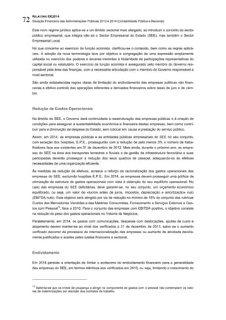 RELATÓRIO OE2014
Situação Financeira das Administrações Públicas 2013 e 2014 (Contabilidade Pública e Nacional)72
Este novo regime jurídico aplica-se a um âmbito sectorial mais alargado, ao introduzir o conceito do sector
público empresarial, que integra não só o Sector Empresarial do Estado (SEE), mas também o Sector
Empresarial Local.
No que concerne ao exercício da função acionista, clarificou-se o conteúdo, bem como as regras aplicá-
veis. A adoção da nova terminologia teve por objetivo a congregação de uma expressão amplamente
utilizada no exercício dos poderes e deveres inerentes à titularidade de participações representativas do
capital social ou estatutário. O exercício da função acionista é assegurado pelo membro do Governo res-
ponsável pela área das finanças, com a necessária articulação com o membro do Governo responsável a
nível sectorial.
São ainda estabelecidas regras claras de limitação do endividamento das empresas públicas não finan-
ceiras e efetivo controlo das operações referentes a derivados financeiros sobre taxas de juro e de câm-
bio.
Redução de Gastos Operacionais
No âmbito do SEE, o Governo dará continuidade à reestruturação das empresas públicas e à criação de
condições para assegurar a sustentabilidade económica e financeira destas empresas, bem como contri-
buir para a diminuição da despesa do Estado, sem colocar em causa a prestação do serviço público.
Assim, em 2014, as empresas públicas e as entidades públicas empresariais do SEE no seu conjunto,
com exceção dos hospitais, E.P.E., prosseguirão com a redução de pelo menos 3% o número de traba-
lhadores face aos existentes em 31 de dezembro de 2012. Mais ainda, durante o próximo ano, as empre-
sas do SEE na área dos transportes terrestres e fluviais e da gestão da infraestrutura ferroviária e suas
participadas deverão prosseguir a redução dos seus quadros de pessoal, adequando-os às efetivas
necessidades de uma organização eficiente.
Às medidas de redução de efetivos, acresce o reforço da racionalização dos gastos operacionais das
empresas do SEE, excluindo hospitais E.P.E.. Em 2014, as empresas devem prosseguir uma política de
otimização da estrutura de gastos operacionais com vista à obtenção do seu equilíbrio operacional. No
caso das empresas do SEE deficitárias, deve garantir-se, no seu conjunto, um orçamento económico
equilibrado, ou seja, um valor de «lucros antes de juros, impostos, depreciação e amortização» nulo
(EBITDA nulo). Este objetivo será atingido por via de redução no mínimo de 15% do conjunto das rubricas
Custos das Mercadorias Vendidas e das Matérias Consumidas, Fornecimento e Serviços Externos e Gas-
tos com Pessoal
13
, face a 2010. Para o conjunto das empresas com EBITDA positivo, o objetivo consiste
na redução do peso dos gastos operacionais no Volume de Negócios.
Paralelamente, em 2014, os gastos com comunicações, despesas com deslocações, ajudas de custo e
alojamento devem manter-se ao nível dos verificados a 31 de dezembro de 2013, salvo se o aumento
verificado decorrer de processos de internacionalização das empresas ou aumento de atividade devida-
mente justificados e aceites pelas tutelas financeira e sectorial.
Endividamento
Em 2014 persiste a orientação de limitar o acréscimo do endividamento financeiro para a generalidade
das empresas do SEE, em termos idênticos aos verificados em 2013, ou seja, limitando o crescimento do
13
Salienta-se que os níveis de poupança a atingir na componente de gastos com o pessoal não contemplam os valo-
res de indemnizações por rescisão dos contratos de trabalho.
 