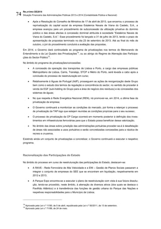 RELATÓRIO OE2014
Situação Financeira das Administrações Públicas 2013 e 2014 (Contabilidade Pública e Nacional)74
 Após a Resolução do Conselho de Ministros de 17 de abril de 2013, que encerrou o processo de
reprivatização do capital social da empresa Estaleiros Navais de Viana do Castelo, S.A., a
empresa avançou para um procedimento de subconcessão da utilização privativa do domínio
público e das áreas afectas à concessão dominial atribuída à sociedade “Estaleiros Navais de
Viana do Castelo, S.A.”. Esse procedimento foi lançado a 31 de julho de 2013, tendo o prazo de
apresentação de propostas terminado no dia 23 de setembro de 2013. Até ao final do mês de
outubro, o júri do procedimento concluirá a avaliação das propostas.
Em 2014, o Governo dará continuidade ao programa de privatizações nos termos do Memorando de
Entendimento e da Lei Quadro das Privatizações
14
, ou ao abrigo do Regime de Alienação das Participa-
ções do Sector Público
15
.
No âmbito do programa de privatizações/concessões:
 A concessão da operação dos transportes de Lisboa e Porto, a cargo das empresas públicas
Metropolitano de Lisboa, Carris, Transtejo, STCP e Metro do Porto, será levada a cabo após a
conclusão do processo de reestruturação em curso;
 Relativamente à Águas de Portugal (AdP), prosseguem as ações de reorganização deste Grupo
bem como o estudo dos termos da regulação e concorrência do sector, no sentido de proceder à
venda da EGF (sub-holding do Grupo para a área de negócio dos resíduos) e às concessões dos
sistemas de águas;
 No que respeita à Rede Energética Nacional (REN), irá promover-se, em 2014, a última fase da
privatização da empresa;
 O Governo continuará a monitorizar as condições do mercado, por forma a relançar o processo
de privatização da TAP logo que estejam reunidas as condições propícias para o seu sucesso;
 O processo de privatização da CP Carga ocorrerá em momento posterior à definição dos inves-
timentos em infraestruturas ferroviárias para que o Estado possa beneficiar dessa valorização;
 No âmbito das áreas sobre jurisdição das administrações portuárias proceder-se-á à desafetação
de áreas não associadas a usos portuários e serão concretizadas concessões para a náutica de
recreio e cruzeiros.
Existindo ainda um conjunto de privatizações a concretizar, o Governo continuará a executar o respetivo
programa.
Racionalização das Participações do Estado
No âmbito do processo em curso de reestruturação das participações do Estado, destacam-se:
 A RAVE - Rede Ferroviária de Alta Velocidade e a ENI – Gestão de Planos Sociais passaram a
integrar o conjunto de empresas do SEE que se encontram em liquidação, respetivamente em
2012 e 2013;
 A Parque Expo encontra-se a executar o plano de reestruturação com vista à sua futura dissolu-
ção, tendo-se procedido, neste âmbito, à alienação de diversos ativos (dos quais se destaca o
Pavilhão Atlântico) e à transferência das funções de gestão urbana do Parque das Nações e
respetivas responsabilidades para o Município de Lisboa;
14
Aprovada pela Lei n.º 11/90, de 5 de abril, republicada pela Lei n.º 50/2011, de 13 de setembro.
15
Aprovado pela Lei n.º 71/88, de 24 de maio.
 