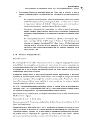 RELATÓRIO OE2014
Situação Financeira das Administrações Públicas 2013 e 2014 (Contabilidade Pública e Nacional) 75
 Os progressos efetuados nas sociedades detidas pelo Estado, onde se encontram os ativos e
passivos transferidos do Banco Português de Negócios, decorrentes do processo de reprivatiza-
ção:
o Em sede de recuperação de créditos, a atividade da Parvalorem permitiu a recuperação
de 298 milhões de euros entre janeiro e agosto de 2013 – um valor superior ao montan-
te recuperado em todo o ano de 2012 (212 milhões de euros), tendo ainda lançado um
concurso internacional para a gestão profissional dos ativos detidos;
o Entre janeiro e julho de 2013, a Parups alienou 13,9 milhões de euros de ativos imobi-
liários e financeiros. Esta sociedade já lançou o concurso internacional para seleção de
leiloeiras que tratarão da alienação da valiosa coleção de arte que foi transferida para o
Estado;
o Em sede de participações sociais transferidas para o Estado, a Parparticipadas já pro-
cedeu à alienação definitiva do BPN Gestão de Ativos e da Real Vida, tendo ainda
celebrado acordos para a alienação do BPN IFI (Cabo Verde) e BPN Brasil, esperando
recuperar cerca de 100 milhões de euros. A alienação do BPN Crédito será concretiza-
da muito em breve, mantendo-se as negociações com potenciais investidores para a
venda do Banco Efisa.
II.3.4. Parcerias Público-Privadas
Sector Rodoviário
Em prossecução do interesse público subjacente, em particular da salvaguarda das gerações futuras e da
sustentabilidade das contas públicas, o Governo reitera o compromisso de concluir a renegociação dos
contratos de parcerias público-privadas (PPP) do sector rodoviário, tendo em vista uma redução estrutural
e sustentada, até ao final da vigência dos respetivos contratos, que deverá situar-se em cerca de 30%
face à totalidade dos encargos contratados.
A redução dos encargos resulta do efeito conjugado de várias medidas, designadamente, da redução da
taxa interna de rentabilidade (TIR) acionista prevista em caso base, da redução de encargos operacionais
e com grandes reparações, e da apropriação das contas de reserva associadas. Paralelamente, está em
desenvolvimento uma revisão do modelo regulatório do sector rodoviário que visa adequar a legislação
nacioanal aos standards rodoviários internacionais.
Em 2013, a Comissão de Negociação constituída por membros da Unidade Técnica de Acompanhamento
de Projetos (UTAP) e da EP – Estradas de Portugal, SA (EP), centrou o seu trabalho no desenvolvimento
dos processos de renegociação dos seguintes contratos de PPP do sector rodoviário:
As concessões ex-SCUTS (Norte Litoral, Grande Porto, Interior Norte, Costa de Prata, Beira Litoral/Beira
Alta, Beira Interior e Algarve);
As concessões do Norte e da Grande Lisboa; e
As subconcessões da EP (Transmontana, do Baixo Tejo, do Baixo Alentejo, do Litoral Oeste, do Pinhal
Interior e do Algarve Litoral).
Neste enquadramento, já foi possível obter, à data da apresentação da Proposta do Orçamento do Estado
para 2014, princípios de acordo com as sociedades exploradoras das concessões da Costa de Prata, do
Grande Porto, da Beira Litoral/Beira Alta, da Beira Interior, do Interior Norte, da Grande Lisboa e do Norte,
não obstante a elevada complexidade das negociações e a interdependência entre múltiplas entidades
(concessionárias, estruturas acionistas, banca comercial e Banco Europeu de Investimento).
 