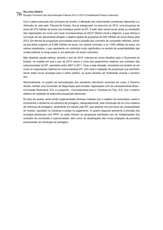 RELATÓRIO OE2014
Situação Financeira das Administrações Públicas 2013 e 2014 (Contabilidade Pública e Nacional)76
Com a plena execução dos princípios de acordo, a alteração dos instrumentos contratuais relevantes e a
obtenção de visto pelo Tribunal de Contas, fica já assegurada, no exercício de 2013, uma poupança de
cerca de 273 milhões de euros nos encargos brutos da EP. A este valor somar-se-ão ainda os resultados
das negociações em curso com duas concessionárias ex-SCUT (Norte Litoral e Algarve), o que reforça a
convicção de ser plenamente atingido o objetivo global de poupança de 300 milhões de euros fixado para
2013. Em termos de poupanças acumuladas para a duração dos contratos de concessão referidos, prevê-
se que estas superem os 2.500 milhões de euros, em valores nominais, e os 1.500 milhões de euros, em
valores atualizados, o que representa um contributo muito significativo no sentido da sustentabilidade das
contas públicas no longo prazo e, em particular, do sector rodoviário.
Não obstante aquele esforço, durante o ano de 2014, colocam-se novos desafios para o Orçamento do
Estado, na medida em que o ano de 2014 marca o início dos pagamentos relativos aos contratos das
subconcessões da EP, assinados entre 2007 e 2011. Face a esta situação, encontram-se também já em
curso as negociações relativas às subconcessões EP, com vista à captação de poupanças que permitam
aliviar estes novos encargos para o erário público, as quais deverão ser finalizadas durante o próximo
ano.
Adicionalmente, no quadro da racionalização dos standards rodoviários nacionais em curso, o Governo
decidiu nomear uma Comissão de Negociação para encetar negociações com as concessionárias Brisa -
Concessão Rodoviária, S.A. e Lusoponte - Concessionária para a Travessia do Tejo, S.A. com o mesmo
objetivo de captação de potenciais poupanças adicionais.
Do lado da receita, serão ainda implementadas diversas medidas com o objetivo de racionalizar custos e
incrementar a eficiência na cobrança de portagens, designadamente, pela introdução de um novo sistema
de cobrança de portagens, atualmente em estudo pela EP, que assenta nos princípios da universalidade
do modelo, equidade na cobrança e justiça no pagamento. O quadro seguinte apresenta a previsão dos
encargos plurianuais com PPP, os quais incluem as poupanças estimadas com as renegociações dos
contratos de concessão e subconcessão, bem como as atualizações das novas projeções de proveitos
provenientes da introdução de portagens.
 