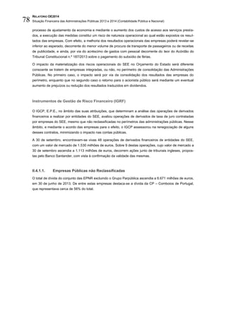 RELATÓRIO OE2014
Situação Financeira das Administrações Públicas 2013 e 2014 (Contabilidade Pública e Nacional)78
processo de ajustamento da economia e mediante o aumento dos custos de acesso aos serviços presta-
dos, a execução das medidas constitui um risco de natureza operacional ao qual estão expostos os resul-
tados das empresas. Com efeito, a melhoria dos resultados operacionais das empresas poderá revelar-se
inferior ao esperado, decorrente do menor volume de procura de transporte de passageiros ou de receitas
de publicidade, e ainda, por via do acréscimo de gastos com pessoal decorrente do teor do Acórdão do
Tribunal Constitucional n.º 187/2013 sobre o pagamento do subsídio de férias.
O impacto da materialização dos riscos operacionais do SEE no Orçamento do Estado será diferente
consoante se tratem de empresas integradas, ou não, no perímetro de consolidação das Administrações
Públicas. No primeiro caso, o impacto será por via da consolidação dos resultados das empresas do
perímetro, enquanto que no segundo caso o retorno para o acionista público será mediante um eventual
aumento de prejuízos ou redução dos resultados traduzidos em dividendos.
Instrumentos de Gestão de Risco Financeiro (IGRF)
O IGCP, E.P.E., no âmbito das suas atribuições, que determinam a análise das operações de derivados
financeiros a realizar por entidades do SEE, avaliou operações de derivados de taxa de juro contratadas
por empresas do SEE, mesmo que não reclassificadas no perímetros das administrações públicas. Nesse
âmbito, e mediante o acordo das empresas para o efeito, o IGCP assessorou na renegociação de alguns
desses contratos, minimizando o impacto nas contas públicas.
A 30 de setembro, encontravam-se vivas 48 operações de derivados financeiros de entidades do SEE,
com um valor de mercado de 1.530 milhões de euros. Sobre 9 destas operações, cujo valor de mercado a
30 de setembro ascendia a 1.113 milhões de euros, decorrem ações junto de tribunais ingleses, propos-
tas pelo Banco Santander, com vista à confirmação da validade das mesmas.
II.4.1.1. Empresas Públicas não Reclassificadas
O total de dívida do conjunto das EPNR excluindo o Grupo Parpública ascendia a 6.671 milhões de euros,
em 30 de junho de 2013. De entre estas empresas destaca-se a dívida da CP – Comboios de Portugal,
que representava cerca de 56% do total.
 