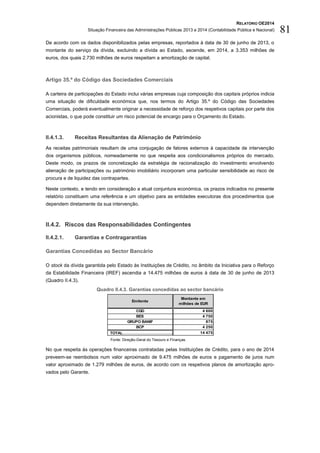 RELATÓRIO OE2014
Situação Financeira das Administrações Públicas 2013 e 2014 (Contabilidade Pública e Nacional) 81
De acordo com os dados disponibilizados pelas empresas, reportados à data de 30 de junho de 2013, o
montante do serviço da dívida, excluindo a dívida ao Estado, ascende, em 2014, a 3.353 milhões de
euros, dos quais 2.730 milhões de euros respeitam a amortização de capital.
Artigo 35.º do Código das Sociedades Comerciais
A carteira de participações do Estado inclui várias empresas cuja composição dos capitais próprios indicia
uma situação de dificuldade económica que, nos termos do Artigo 35.º do Código das Sociedades
Comerciais, poderá eventualmente originar a necessidade de reforço dos respetivos capitais por parte dos
acionistas, o que pode constituir um risco potencial de encargo para o Orçamento do Estado.
II.4.1.3. Receitas Resultantes da Alienação de Património
As receitas patrimoniais resultam de uma conjugação de fatores externos à capacidade de intervenção
dos organismos públicos, nomeadamente no que respeita aos condicionalismos próprios do mercado.
Deste modo, os prazos de concretização da estratégia de racionalização do investimento envolvendo
alienação de participações ou património imobiliário incorporam uma particular sensibilidade ao risco de
procura e de liquidez das contrapartes.
Neste contexto, e tendo em consideração a atual conjuntura económica, os prazos indicados no presente
relatório constituem uma referência e um objetivo para as entidades executoras dos procedimentos que
dependem diretamente da sua intervenção.
II.4.2. Riscos das Responsabilidades Contingentes
II.4.2.1. Garantias e Contragarantias
Garantias Concedidas ao Sector Bancário
O stock da dívida garantida pelo Estado às Instituições de Crédito, no âmbito da Iniciativa para o Reforço
da Estabilidade Financeira (IREF) ascendia a 14.475 milhões de euros à data de 30 de junho de 2013
(Quadro II.4.3).
Quadro II.4.3. Garantias concedidas ao sector bancário
Fonte: Direção-Geral do Tesouro e Finanças.
No que respeita às operações financeiras contratadas pelas Instituições de Crédito, para o ano de 2014
preveem-se reembolsos num valor aproximado de 9.475 milhões de euros e pagamento de juros num
valor aproximado de 1.279 milhões de euros, de acordo com os respetivos planos de amortização apro-
vados pelo Garante.
CGD 4 600
BES 4 750
GRUPO BANIF 875
BCP 4 250
TOTAL…………………………………………………….14 475
Montante em
milhões de EUR
Emitente
 