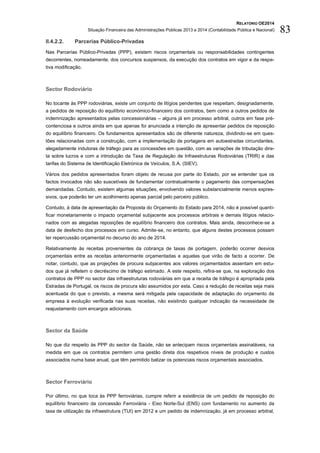 RELATÓRIO OE2014
Situação Financeira das Administrações Públicas 2013 e 2014 (Contabilidade Pública e Nacional) 83
II.4.2.2. Parcerias Público-Privadas
Nas Parcerias Público-Privadas (PPP), existem riscos orçamentais ou responsabilidades contingentes
decorrentes, nomeadamente, dos concursos suspensos, da execução dos contratos em vigor e da respe-
tiva modificação.
Sector Rodoviário
No tocante às PPP rodoviárias, existe um conjunto de litígios pendentes que respeitam, designadamente,
a pedidos de reposição do equilíbrio económico-financeiro dos contratos, bem como a outros pedidos de
indemnização apresentados pelas concessionárias – alguns já em processo arbitral, outros em fase pré-
contenciosa e outros ainda em que apenas foi anunciada a intenção de apresentar pedidos de reposição
do equilíbrio financeiro. Os fundamentos apresentados são de diferente natureza, dividindo-se em ques-
tões relacionadas com a construção, com a implementação de portagens em autoestradas circundantes,
alegadamente indutoras de tráfego para as concessões em questão, com as variações de tributação dire-
ta sobre lucros e com a introdução da Taxa de Regulação de Infraestruturas Rodoviárias (TRIR) e das
tarifas do Sistema de Identificação Eletrónica de Veículos, S.A. (SIEV).
Vários dos pedidos apresentados foram objeto de recusa por parte do Estado, por se entender que os
factos invocados não são suscetíveis de fundamentar contratualmente o pagamento das compensações
demandadas. Contudo, existem algumas situações, envolvendo valores substancialmente menos expres-
sivos, que poderão ter um acolhimento apenas parcial pelo parceiro público.
Contudo, à data de apresentação da Proposta do Orçamento do Estado para 2014, não é possível quanti-
ficar monetariamente o impacto orçamental subjacente aos processos arbitrais e demais litígios relacio-
nados com as alegadas reposições de equilíbrio financeiro dos contratos. Mais ainda, desconhece-se a
data de desfecho dos processos em curso. Admite-se, no entanto, que alguns destes processos possam
ter repercussão orçamental no decurso do ano de 2014.
Relativamente às receitas provenientes da cobrança de taxas de portagem, poderão ocorrer desvios
orçamentais entre as receitas anteriormente orçamentadas e aquelas que virão de facto a ocorrer. De
notar, contudo, que as projeções de procura subjacentes aos valores orçamentados assentam em estu-
dos que já refletem o decréscimo de tráfego estimado. A este respeito, refira-se que, na exploração dos
contratos de PPP no sector das infraestruturas rodoviárias em que a receita de tráfego é apropriada pela
Estradas de Portugal, os riscos de procura são assumidos por esta. Caso a redução de receitas seja mais
acentuada do que o previsto, a mesma será mitigada pela capacidade de adaptação do orçamento da
empresa à evolução verificada nas suas receitas, não existindo qualquer indicação da necessidade de
reajustamento com encargos adicionais.
Sector da Saúde
No que diz respeito às PPP do sector da Saúde, não se antecipam riscos orçamentais assinaláveis, na
medida em que os contratos permitem uma gestão direta dos respetivos níveis de produção e custos
associados numa base anual, que têm permitido balizar os potenciais riscos orçamentais associados.
Sector Ferroviário
Por último, no que toca às PPP ferroviárias, cumpre referir a existência de um pedido de reposição do
equilíbrio financeiro da concessão Ferroviária - Eixo Norte-Sul (ENS) com fundamento no aumento da
taxa de utilização da infraestrutura (TUI) em 2012 e um pedido de indemnização, já em processo arbitral,
 