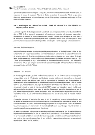 RELATÓRIO OE2014
Situação Financeira das Administrações Públicas 2013 e 2014 (Contabilidade Pública e Nacional)84
apresentado pela concessionária para o Troço da Linha Ferroviária de Alta Velocidade Poceirão-Caia, na
sequência da recusa de visto pelo Tribunal de Contas ao contrato de concessão. Admite-se que estes
diferendos possam vir a ser dirimidos durante o ano de 2014, podendo, nesse caso, ter impacto no Orça-
mento do Estado para 2014.
II.4.3. Estratégia de Gestão da Dívida Direta do Estado e o seu Impacto na
Exposição aos Riscos
A emissão e gestão da dívida pública está subordinada aos princípios definidos na Lei Quadro da Dívida
(Lei n.º 7/98, de 3 de fevereiro), assegurando o financiamento requerido pela execução orçamental e
prosseguindo os objetivos de minimização de custos diretos e indiretos numa perspetiva de longo prazo e
de distribuição equilibrada dos mesmos pelos vários orçamentos anuais. Este processo procura ainda
prevenir uma excessiva concentração temporal das amortizações e a não exposição a riscos excessivos.
Risco de Refinanciamento
Um dos indicadores levados em consideração na gestão da carteira de dívida pública é o perfil de refi-
nanciamento, com o objetivo de acautelar a eventualidade de um agravamento do custo de financiamento
da carteira, decorrente de uma excessiva concentração das amortizações num curto espaço de tempo.
Neste sentido, existe uma monitorização regular da percentagem de dívida a vencer num prazo de 1, 2 e
3 anos. No final de agosto de 2013, a percentagem de dívida a refinanciar no prazo de 1 ano era de apro-
ximadamente 18%, o que compara favoravelmente com o limite de 25% definido nas Normas Orientado-
ras para a Gestão da Dívida Pública.
Risco de Taxa de Juro
No final de agosto de 2013, a dívida a refinanciar ou com taxa de juro a refixar nos 12 meses seguintes
correspondia a cerca de 40% do valor total da dívida, um valor relativamente elevado face ao observado
no passado recente, que reflete o maior peso de instrumentos de dívida com taxa de juro variável no
stock de dívida atual, nomeadamente os empréstimos concedidos pelo FMI e pelo FEEF. Deve no entanto
referir-se que, no segundo caso, a duração do empréstimo é muito superior a 1 ano, uma vez que a taxa
de juro está indexada ao custo de financiamento do FEEF, que por sua vez está em grande medida anco-
rado em emissões de médio e longo prazo de taxa fixa. Deste modo, alterações significativas da taxa de
juro nestes empréstimos serão menos prováveis e terão um impacto menos significativo do que num
empréstimo de taxa de juro variável tradicional indexado a uma taxa de curto prazo do mercado interban-
cário.
Para avaliar o impacto de alterações das taxas de juro de mercado nos juros do subsector Estado, face
ao cenário de evolução incorporado no cenário central, conduziram-se dois exercícios de análise de sen-
sibilidade da rubrica de juros a um aumento de 1 ponto percentual ao longo de toda a curva de rendimen-
tos, primeiro apenas para instrumentos de mercado (BT/OT) e em segundo lugar incluindo também os
empréstimos do Progama de Ajustamento Económico.
Os exercícios permitem concluir que um aumento significativo das taxas de juro de mercado tem um
impacto relativamente limitado no total de juros em 2014 (cerca de 0,1 p.p. do PIB em contas nacionais).
Se for incorporado também um aumento das taxas de juros dos empréstimos do Programa de Ajustamen-
to a emitir ou dos empréstimos com taxa de juro variável, o impacto sobre os juros em contas nacionais
poderá atingir 0,4 p.p. do PIB em 2014.
 