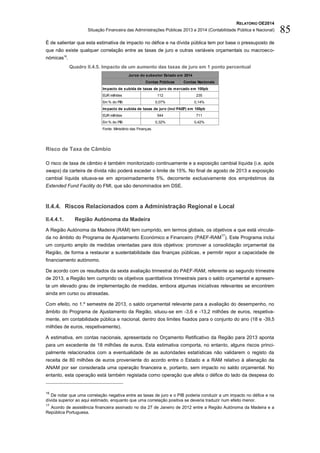 RELATÓRIO OE2014
Situação Financeira das Administrações Públicas 2013 e 2014 (Contabilidade Pública e Nacional) 85
É de salientar que esta estimativa de impacto no défice e na dívida pública tem por base o pressuposto de
que não existe qualquer correlação entre as taxas de juro e outras variáveis orçamentais ou macroeco-
nómicas16
.
Quadro II.4.5. Impacto de um aumento das taxas de juro em 1 ponto percentual
Risco de Taxa de Câmbio
O risco de taxa de câmbio é também monitorizado continuamente e a exposição cambial líquida (i.e. após
swaps) da carteira de dívida não poderá exceder o limite de 15%. No final de agosto de 2013 a exposição
cambial líquida situava-se em aproximadamente 5%, decorrente exclusivamente dos empréstimos da
Extended Fund Facility do FMI, que são denominados em DSE.
II.4.4. Riscos Relacionados com a Administração Regional e Local
II.4.4.1. Região Autónoma da Madeira
A Região Autónoma da Madeira (RAM) tem cumprido, em termos globais, os objetivos a que está vincula-
da no âmbito do Programa de Ajustamento Económico e Financeiro (PAEF-RAM
17
). Este Programa inclui
um conjunto amplo de medidas orientadas para dois objetivos: promover a consolidação orçamental da
Região, de forma a restaurar a sustentabilidade das finanças públicas, e permitir repor a capacidade de
financiamento autónomo.
De acordo com os resultados da sexta avaliação trimestral do PAEF-RAM, referente ao segundo trimestre
de 2013, a Região tem cumprido os objetivos quantitativos trimestrais para o saldo orçamental e apresen-
ta um elevado grau de implementação de medidas, embora algumas iniciativas relevantes se encontrem
ainda em curso ou atrasadas.
Com efeito, no 1.º semestre de 2013, o saldo orçamental relevante para a avaliação do desempenho, no
âmbito do Programa de Ajustamento da Região, situou-se em -3,6 e -13,2 milhões de euros, respetiva-
mente, em contabilidade pública e nacional, dentro dos limites fixados para o conjunto do ano (18 e -39,5
milhões de euros, respetivamente).
A estimativa, em contas nacionais, apresentada no Orçamento Retificativo da Região para 2013 aponta
para um excedente de 18 milhões de euros. Esta estimativa comporta, no entanto, alguns riscos princi-
palmente relacionados com a eventualidade de as autoridades estatísticas não validarem o registo da
receita de 80 milhões de euros proveniente do acordo entre o Estado e a RAM relativo à alienação da
ANAM por ser considerada uma operação financeira e, portanto, sem impacto no saldo orçamental. No
entanto, esta operação está também registada como operação que afeta o défice do lado da despesa do
16
De notar que uma correlação negativa entre as taxas de juro e o PIB poderia conduzir a um impacto no défice e na
dívida superior ao aqui estimado, enquanto que uma correlação positiva se deveria traduzir num efeito menor.
17
Acordo de assistência financeira assinado no dia 27 de Janeiro de 2012 entre a Região Autónoma da Madeira e a
República Portuguesa.
Contas Públicas Contas Nacionais
Impacto de subida de taxas de juro de mercado em 100pb
EUR milhões 112 235
Em % do PIB 0,07% 0,14%
Impacto de subida de taxas de juro (incl PAEF) em 100pb
EUR milhões 544 711
Em % do PIB 0,32% 0,42%
Fonte: Ministério das Finanças.
Juros do subsetor Estado em 2014
 