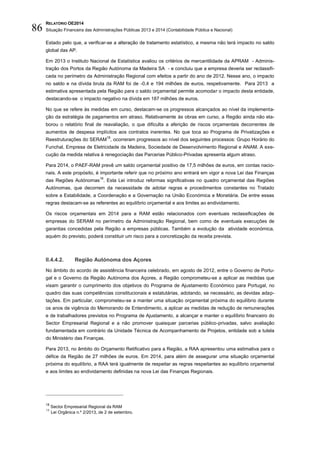 RELATÓRIO OE2014
Situação Financeira das Administrações Públicas 2013 e 2014 (Contabilidade Pública e Nacional)86
Estado pelo que, a verificar-se a alteração de tratamento estatístico, a mesma não terá impacto no saldo
global das AP.
Em 2013 o Instituto Nacional de Estatística avaliou os critérios de mercantilidade da APRAM - Adminis-
tração dos Portos da Região Autónoma da Madeira SA - e concluiu que a empresa deveria ser reclassifi-
cada no perímetro da Administração Regional com efeitos a partir do ano de 2012. Nesse ano, o impacto
no saldo e na dívida bruta da RAM foi de -0,4 e 194 milhões de euros, respetivamente. Para 2013 a
estimativa apresentada pela Região para o saldo orçamental permite acomodar o impacto desta entidade,
destacando-se o impacto negativo na dívida em 187 milhões de euros.
No que se refere às medidas em curso, destacam-se os progressos alcançados ao nível da implementa-
ção da estratégia de pagamentos em atraso. Relativamente às obras em curso, a Região ainda não ela-
borou o relatório final de reavaliação, o que dificulta a aferição de riscos orçamentais decorrentes de
aumentos de despesa implícitos aos contratos inerentes. No que toca ao Programa de Privatizações e
Reestruturações do SERAM
18
, ocorreram progressos ao nível dos seguintes processos: Grupo Horário do
Funchal, Empresa de Eletricidade da Madeira, Sociedade de Desenvolvimento Regional e ANAM. A exe-
cução da medida relativa à renegociação das Parcerias Público-Privadas apresenta algum atraso.
Para 2014, o PAEF-RAM prevê um saldo orçamental positivo de 17,5 milhões de euros, em contas nacio-
nais. A este propósito, é importante referir que no próximo ano entrará em vigor a nova Lei das Finanças
das Regiões Autónomas
19
. Esta Lei introduz reformas significativas no quadro orçamental das Regiões
Autónomas, que decorrem da necessidade de adotar regras e procedimentos constantes no Tratado
sobre a Estabilidade, a Coordenação e a Governação na União Económica e Monetária. De entre essas
regras destacam-se as referentes ao equilíbrio orçamental e aos limites ao endividamento.
Os riscos orçamentais em 2014 para a RAM estão relacionados com eventuais reclassificações de
empresas do SERAM no perímetro da Administração Regional, bem como de eventuais execuções de
garantias concedidas pela Região a empresas públicas. Também a evolução da atividade económica,
aquém do previsto, poderá constituir um risco para a concretização da receita prevista.
II.4.4.2. Região Autónoma dos Açores
No âmbito do acordo de assistência financeira celebrado, em agosto de 2012, entre o Governo de Portu-
gal e o Governo da Região Autónoma dos Açores, a Região comprometeu-se a aplicar as medidas que
visam garantir o cumprimento dos objetivos do Programa de Ajustamento Económico para Portugal, no
quadro das suas competências constitucionais e estatutárias, adotando, se necessário, as devidas adap-
tações. Em particular, comprometeu-se a manter uma situação orçamental próxima do equilíbrio durante
os anos de vigência do Memorando de Entendimento, a aplicar as medidas de redução de remunerações
e de trabalhadores previstos no Programa de Ajustamento, a alcançar e manter o equilíbrio financeiro do
Sector Empresarial Regional e a não promover quaisquer parcerias público-privadas, salvo avaliação
fundamentada em contrário da Unidade Técnica de Acompanhamento de Projetos, entidade sob a tutela
do Ministério das Finanças.
Para 2013, no âmbito do Orçamento Retificativo para a Região, a RAA apresentou uma estimativa para o
défice da Região de 27 milhões de euros. Em 2014, para além de assegurar uma situação orçamental
próxima do equilíbrio, a RAA terá igualmente de respeitar as regras respeitantes ao equilíbrio orçamental
e aos limites ao endividamento definidas na nova Lei das Finanças Regionais.
18
Sector Empresarial Regional da RAM
19
Lei Orgânica n.º 2/2013, de 2 de setembro.
 