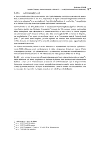 RELATÓRIO OE2014
Situação Financeira das Administrações Públicas 2013 e 2014 (Contabilidade Pública e Nacional) 87
II.4.4.3. Administração Local
A Reforma da Administração Local promovida pelo Governo assentou num conjunto de alterações legisla-
tivas, que se concretizaram, no ano 2013, na publicação do regime jurídico da reorganização administrati-
va territorial autárquica
20
e na aprovação, pela Assembleia da República, da nova Lei das Finanças Locais
e do Regime Jurídico das Autarquias Locais e das Entidades Intermunicipais.
Adicionalmente, no ano 2013 já são visíveis os resultados da implementação dos diplomas referentes ao
novo Regime Jurídico das Atividades Empresariais
21
(redução de 130 empresas locais e participações
locais em empresas, para 204 empresas no universo autárquico), ao novo Estatuto do Pessoal Dirigente
da Administração Local
22
(tendo-se verificado, até à data, uma redução de 15% no número de dirigentes,
de um objetivo de 25% a reduzir no período de 3 anos), e ao Programa de Apoio à Economia Local
(PAEL)
23
(No âmbito deste Programa, já foram injetados na economia local aproximadamente 400
milhões de euros, através do empréstimo concedido pelo Estado aos municípios para a regularização das
suas dívidas a fornecedores).
Ao nível do endividamento, assistiu-se a uma diminuição da dívida bruta em cerca de 13% (aproximada-
mente 1.000 milhões de euros); o endividamento de médio e longo prazo diminuiu em mais de 26% (o
que representa cerca de 1.200 milhões de euros); e os pagamentos em atraso aos fornecedores diminuí-
ram consideravelmente (em cerca de 400 milhões de euros entre agosto de 2013 e final de 2012).
Em 2014 entra em vigor o novo regime financeiro das autarquias locais e das entidades intermunicipais
24
,
sendo expectável um reforço progressivo da disciplina orçamental neste subsector das Administrações
Públicas. A nova Lei de Finanças Locais, foi aprovada em conformidade com a Lei de Enquadramento
Orçamental, nomeadamente no que respeita à inclusão de entidades no respetivo sector, à adoção de um
quadro orçamental plurianual e às regras de endividamento. Define-se também um novo calendário para
a preparação dos orçamentos municipais, compatível com o do Orçamento do Estado.
20
Lei n.º 11-A/2013, de 28 de janeiro.
21
Lei n.º 50/2012, de 31 de agosto.
22
Lei n.º 49/2012, de 29 de agosto.
23
Lei n.º 43/2012, de agosto e Portaria n.º 281-A/2012, de 14 de setembro.
24
Lei n.º 73/2013 de 3 de setembro.
 