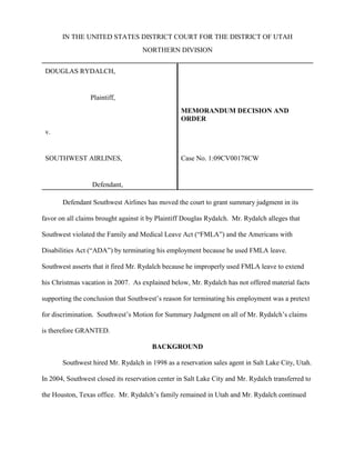 IN THE UNITED STATES DISTRICT COURT FOR THE DISTRICT OF UTAH
                                    NORTHERN DIVISION


 DOUGLAS RYDALCH,


                 Plaintiff,
                                                  MEMORANDUM DECISION AND
                                                  ORDER
 v.


 SOUTHWEST AIRLINES,                              Case No. 1:09CV00178CW


                  Defendant,

       Defendant Southwest Airlines has moved the court to grant summary judgment in its

favor on all claims brought against it by Plaintiff Douglas Rydalch. Mr. Rydalch alleges that

Southwest violated the Family and Medical Leave Act (“FMLA”) and the Americans with

Disabilities Act (“ADA”) by terminating his employment because he used FMLA leave.

Southwest asserts that it fired Mr. Rydalch because he improperly used FMLA leave to extend

his Christmas vacation in 2007. As explained below, Mr. Rydalch has not offered material facts

supporting the conclusion that Southwest’s reason for terminating his employment was a pretext

for discrimination. Southwest’s Motion for Summary Judgment on all of Mr. Rydalch’s claims

is therefore GRANTED.

                                       BACKGROUND

       Southwest hired Mr. Rydalch in 1998 as a reservation sales agent in Salt Lake City, Utah.

In 2004, Southwest closed its reservation center in Salt Lake City and Mr. Rydalch transferred to

the Houston, Texas office. Mr. Rydalch’s family remained in Utah and Mr. Rydalch continued
 