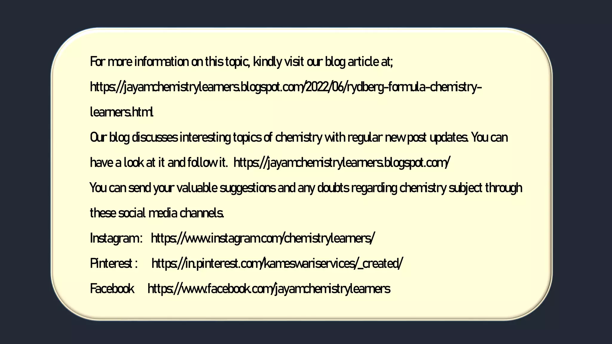 For more information on this topic, kindly visit our blog article at;
https://jayamchemistrylearners.blogspot.com/2022/06/rydberg-formula-chemistry-
learners.html
Our blog discusses interesting topics of chemistry with regular new post updates. You can
have a look at it and follow it. https://jayamchemistrylearners.blogspot.com/
You can send your valuable suggestions and any doubts regarding chemistry subject through
these social media channels.
Instagram : https://www.instagram.com/chemistrylearners/
Pinterest : https://in.pinterest.com/kameswariservices/_created/
Facebook https://www.facebook.com/jayamchemistrylearners
 