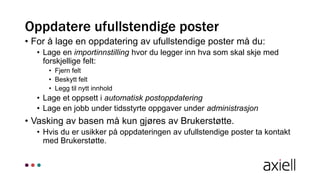 Oppdatere ufullstendige poster
• For å lage en oppdatering av ufullstendige poster må du:
• Lage en importinnstilling hvor du legger inn hva som skal skje med
forskjellige felt:
• Fjern felt
• Beskytt felt
• Legg til nytt innhold
• Lage et oppsett i automatisk postoppdatering
• Lage en jobb under tidsstyrte oppgaver under administrasjon
• Vasking av basen må kun gjøres av Brukerstøtte.
• Hvis du er usikker på oppdateringen av ufullstendige poster ta kontakt
med Brukerstøtte.
 