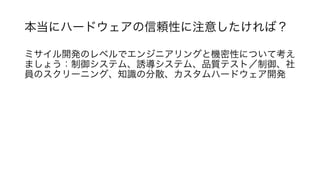 本当にハードウェアの信頼性に注意したければ？	
ミサイル開発のレベルでエンジニアリングと機密性について考え
ましょう：制御システム、誘導システム、品質テスト／制御、社
員のスクリーニング、知識の分散、カスタムハードウェア開発	
	
 