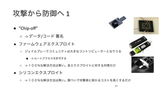 攻撃から防御へ	1	
●  “Chip-oﬀ”	
○  ->	データ/コード	署名	
●  ファームウェアエクスプロイト	
○  ジェイルブレークコミュニティは大きなコントリビューターとなりうる	
■  ->	ルートアクセスを許可する	
○  ->	１００％な解決方法は無い。各エクスプロイトに対する対策だけ	
●  シリコンエクスプロイト	
○  ->	１００％な解決方法は無い。隠ぺいで攻撃者に掛かるコストを高くするだけ	
	
17	
 