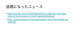 話題になったニュース	
•  hfps://techcrunch.com/2014/05/12/nsa-allegedly-intercepts-
shipments-of-servers-to-install-spying-backdoors/	
•  hfps://www.wired.com/story/broadpwn-wi-ﬁ-vulnerability-ios-
android/	
	
	
	
 