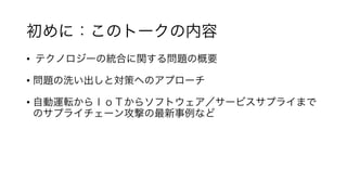 初めに：このトークの内容	
•  	テクノロジーの統合に関する問題の概要	
	
•  問題の洗い出しと対策へのアプローチ	
	
•  自動運転からＩｏＴからソフトウェア／サービスサプライまで
のサプライチェーン攻撃の最新事例など	
	
 