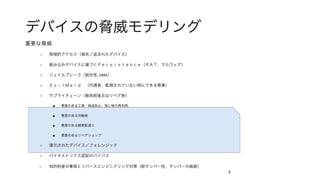 デバイスの脅威モデリング	
重要な脅威	
○  物理的アクセス（損失／盗まれたデバイス）	
○  組み込みデバイスに基づくＰｅｒｓｉｓｔｅｎｃｅ（ＲＡＴ，マルウェア）	
○  ジェイルブレーク（統合性,	DRM）	
○  ＥｖｉｌＭａｉｄ （内通者、監視されていない時にできる悪事）	
○  サプライチェーン（販売前後又はリペア時）	
■  悪意のある工場：偽造防止、残し物の再利用、	
■  悪意のある労働者	
■  悪意のある郵便配達人	
■  悪意のあるリペアショップ	
○  復元されたデバイス／フォレンジック	
○  バイオメトリクス認証のバイパス	
○  知的財産の奪取とリバースエンジニアリング対策（耐タンパー性、タンパーの痕跡）	
	 5	
 