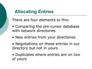 Allocating Entries
There are four elements to this:
• Comparing the pre-cursor database
with network directories
• New entries from your directories
• Negotiations on those entries in our
directory but not in yours
• Duplicates where entries are on two
of yours
 