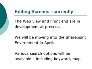 Editing Screens - currently
The Web view and Front end are in
development at present.
We will be moving into the Sharepoint
Environment in April.
Various search options will be
available – including keyword, map
 