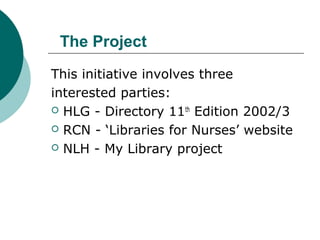 The Project
This initiative involves three
interested parties:
 HLG - Directory 11th
Edition 2002/3
 RCN - ‘Libraries for Nurses’ website
 NLH - My Library project
 