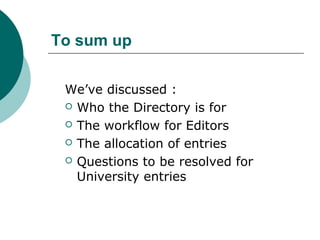 To sum up
We’ve discussed :
 Who the Directory is for
 The workflow for Editors
 The allocation of entries
 Questions to be resolved for
University entries
 