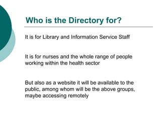 Who is the Directory for?
It is for Library and Information Service Staff
It is for nurses and the whole range of people
working within the health sector
But also as a website it will be available to the
public, among whom will be the above groups,
maybe accessing remotely
 