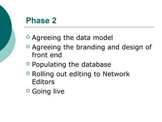 Phase 2
 Agreeing the data model
 Agreeing the branding and design of
front end
 Populating the database
 Rolling out editing to Network
Editors
 Going live
 