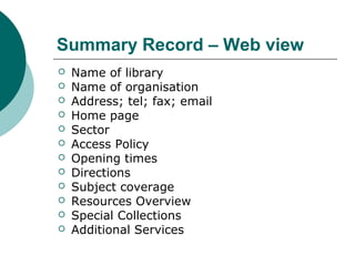 Summary Record – Web view
 Name of library
 Name of organisation
 Address; tel; fax; email
 Home page
 Sector
 Access Policy
 Opening times
 Directions
 Subject coverage
 Resources Overview
 Special Collections
 Additional Services
 