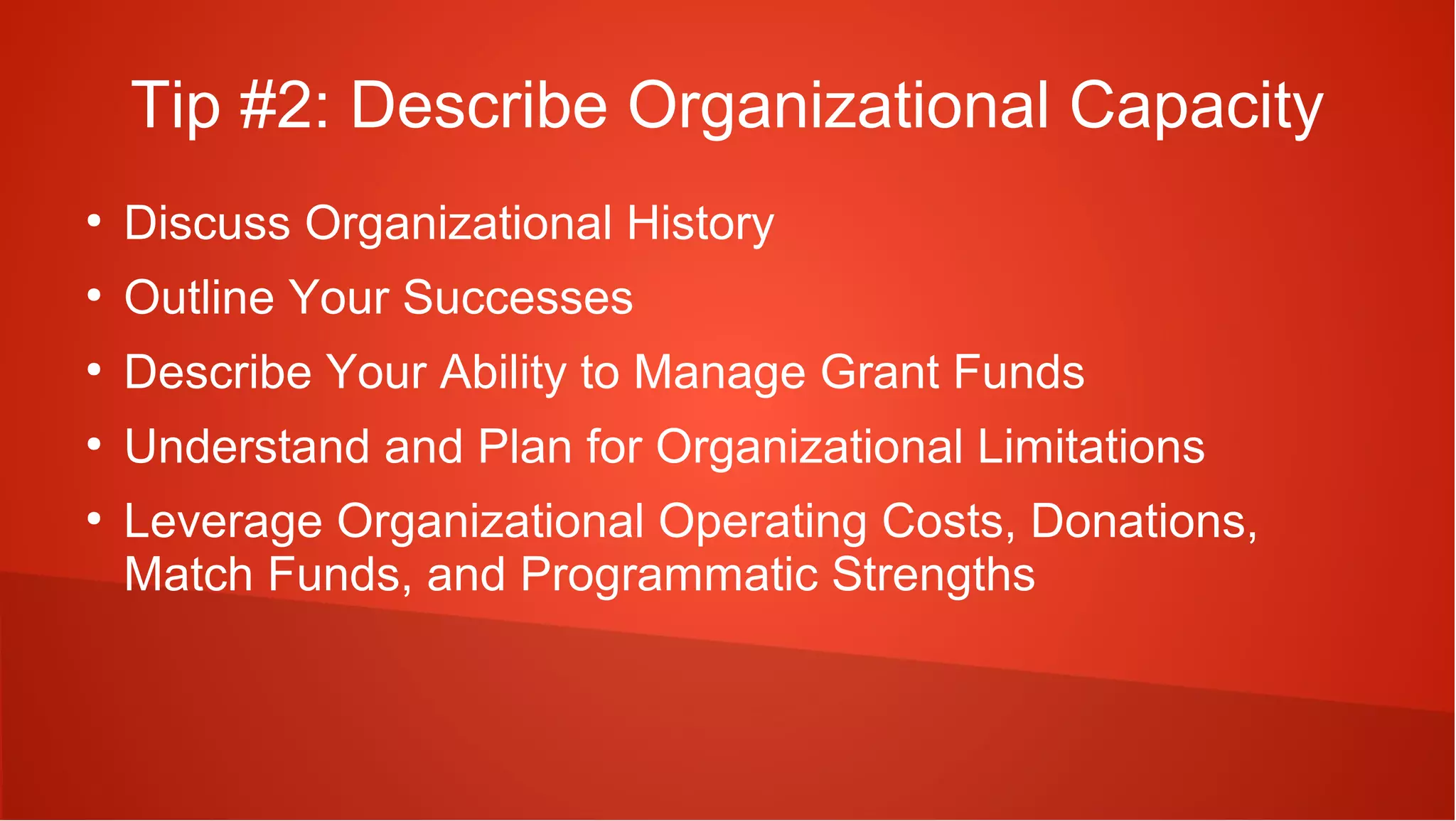 Tip #2: Describe Organizational Capacity
●
    Discuss Organizational History
●
    Outline Your Successes
●
    Describe Your Ability to Manage Grant Funds
●
    Understand and Plan for Organizational Limitations
●
    Leverage Organizational Operating Costs, Donations,
    Match Funds, and Programmatic Strengths
 