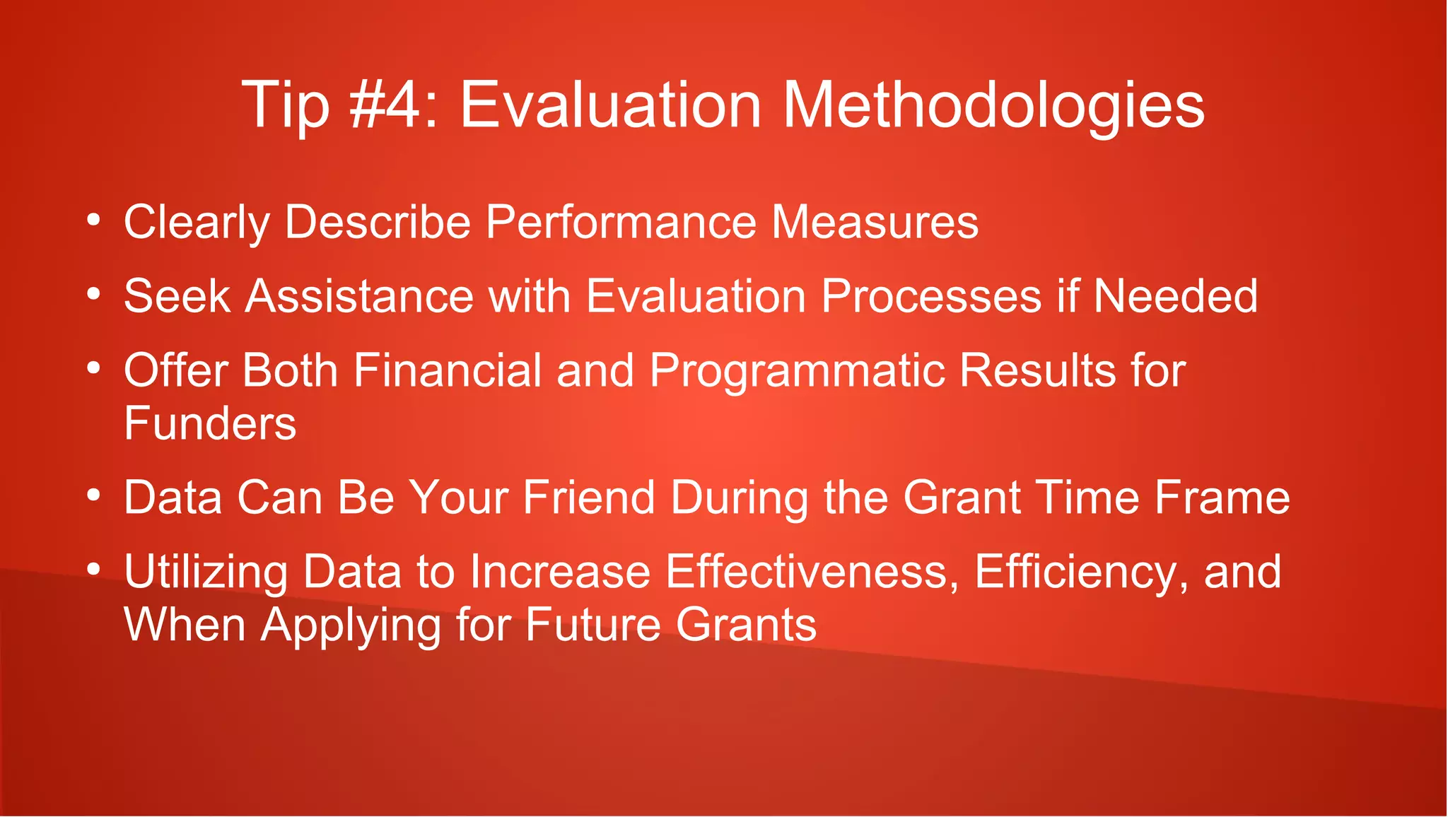 Tip #4: Evaluation Methodologies
●
    Clearly Describe Performance Measures
●
    Seek Assistance with Evaluation Processes if Needed
●
    Offer Both Financial and Programmatic Results for
    Funders
●
    Data Can Be Your Friend During the Grant Time Frame
●
    Utilizing Data to Increase Effectiveness, Efficiency, and
    When Applying for Future Grants
 