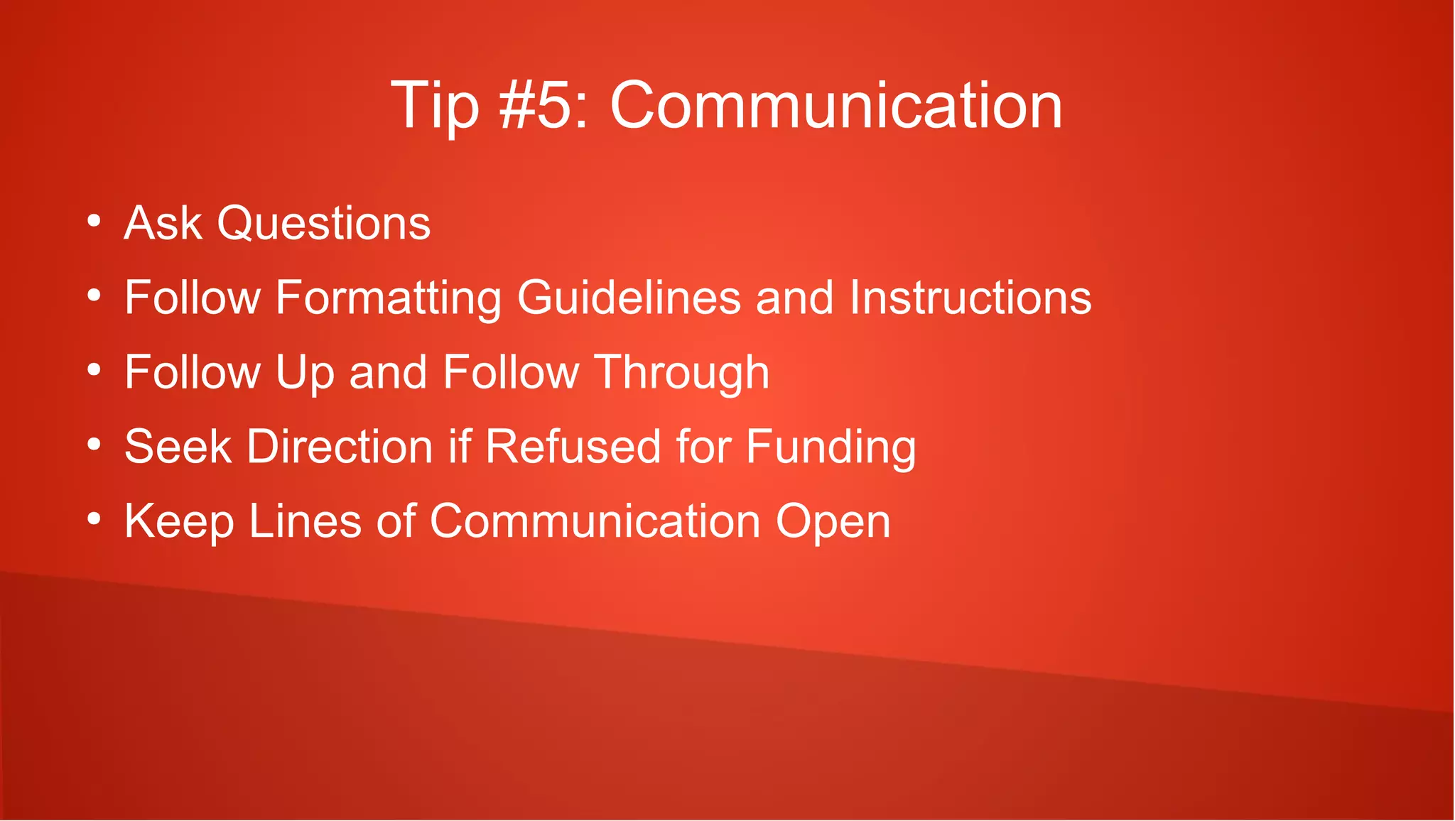 Tip #5: Communication
●
    Ask Questions
●
    Follow Formatting Guidelines and Instructions
●
    Follow Up and Follow Through
●
    Seek Direction if Refused for Funding
●
    Keep Lines of Communication Open
 