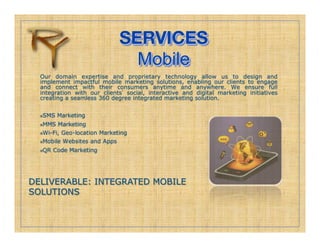 SERVICES!
                                Mobile
  Our domain expertise and proprietary technology allow us to design and
  implement impactful mobile marketing solutions, enabling our clients to engage
  and connect with their consumers anytime and anywhere. We ensure full
  integration with our clients social, interactive and digital marketing initiatives
  creating a seamless 360 degree integrated marketing solution.


   SMS Marketing
   

   MMS Marketing
   Wi-Fi, Geo-location Marketing

   Mobile Websites and Apps

   QR Code Marketing
   




DELIVERABLE: INTEGRATED MOBILE
SOLUTIONS
 