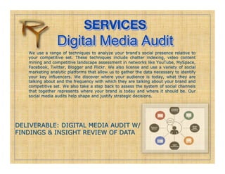 SERVICES!
                 Digital Media Audit
   We use a range of techniques to analyze your brand s social presence relative to
   your competitive set. These techniques include chatter indexing, video content
   mining and competitive landscape assessment in networks like YouTube, MySpace,
   Facebook, Twitter, Blogger and Flickr. We also license and use a variety of social
   marketing analytic platforms that allow us to gather the data necessary to identify
   your key influencers. We discover where your audience is today, what they are
   talking about and the frequency with which they are talking about your brand and
   competitive set. We also take a step back to assess the system of social channels
   that together represents where your brand is today and where it should be. Our
   social media audits help shape and justify strategic decisions.




DELIVERABLE: DIGITAL MEDIA AUDIT W/
FINDINGS & INSIGHT REVIEW OF DATA
 