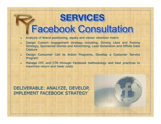 SERVICES!
          Facebook Consultation
      Analysis of Brand positioning, equity and viewer retention metric
      Design Custom engagement strategy including; Driving Likes and Posting
       Strategy, Sponsored Stories and Advertising, Lead Generation and Offsite Data
       Capture
      Design Consumer Call to Action Programs, Develop a Customer Service
       Program
      Manage CPC and CTR through Facebook methodology and best practices to
       maximize return and lower costs




DELIVERABLE: ANALYZE, DEVELOP,
IMPLEMENT FACEBOOK STRATEGY
 