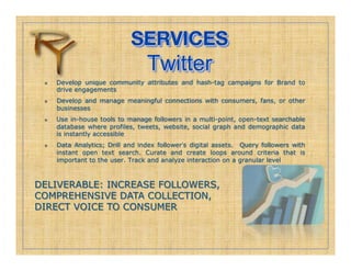 SERVICES!
                                  Twitter
     Develop unique community attributes and hash-tag campaigns for Brand to
      drive engagements
     Develop and manage meaningful connections with consumers, fans, or other
      businesses
     Use in-house tools to manage followers in a multi-point, open-text searchable
      database where profiles, tweets, website, social graph and demographic data
      is instantly accessible
     Data Analytics; Drill and index follower s digital assets. Query followers with
      instant open text search. Curate and create loops around criteria that is
      important to the user. Track and analyze interaction on a granular level



DELIVERABLE: INCREASE FOLLOWERS,
COMPREHENSIVE DATA COLLECTION,
DIRECT VOICE TO CONSUMER
 