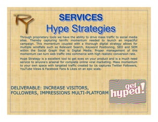 SERVICES!
                     Hype Strategies
   Through proprietary tools we have the ability to drive mass traffic to social media
   sites. Thereby capturing terrific momentum needed to launch an impactful
   campaign. This momentum coupled with a thorough digital strategy allows for
   multiple windfalls such as Relevant Search, Keyword Positioning, SEO and SEM
   within the Social Graph that is Digital Media. Proper management of this
   momentum can turn web traffic into commerce with high realistic conversion rate.
   Hype Strategy is a excellent tool to get eyes on your product and is a much need
   service to anyone s arsenal for complete online viral marketing. Mass momentum
   to your own space with targeted traffic created by Us captures Twitter Followers,
   YouTube Views & Facebook Fans & Likes on an epic scale.




DELIVERABLE: INCREASE VISITORS,
FOLLOWERS, IMPRESSIONS MULTI-PLATFORM
 