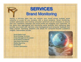SERVICES!
                       Brand Monitoring
Having a full-time team that can monitor your brand across multiple social
networks is crucial for any company with a social presence. Social monitoring,
content optimization and tracking consumer sentiment are all necessary to ensure
that your marketing campaign and social profile are engaging your customers. At
the same time aggregating and monitoring social analytics and marketing data
provide your brand with real-time crisis management and consumer feedback that
helps prevent marketing disasters and allows for consumer-focused qualitative
insights. Deliverables include:

  •    Social Media Audit
  •    Social Strategy Summary
  •    Crises Management Document
  •    Social Media Guidebook
  •    Daily Brand Monitoring
  •    Weekly Reporting
  •    Social SEO
  •    Content Optimization
 