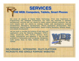 SERVICES!
       THE WEB: Computers, Tablets, Smart Phones!
                          
   We cover all aspects of Digital Media Technology. From User Experience to
   Programming and Database Architecture. Our team has expertise in software
   development, working with our clients to create custom software solutions. We will
   work closely with our clients to oversee mobile web development, android
   development, Blackberry development, iPhone application development, iPad
   development, Search Engine Optimization, Search Engine Marketing, Website design,
   and website development.
   We can build or oversee the building of web sites and
   applications using the following languages: HTML5,
   CSS3, JavaScript, PHP, Python, Groovy, Ruby,
   MySQL, ActionScript, and Objective C. We are also
   proficient in frameworks such as jQuery, Wordpress,
   Code Igniter, Ruby on Rails, Sinatra, Grails, and
   Django.




DELIVERABLE: INTEGRATED MULTI-PLATFORM
MICROSITE AND SINGLE PURPOSE WEBSITES
 