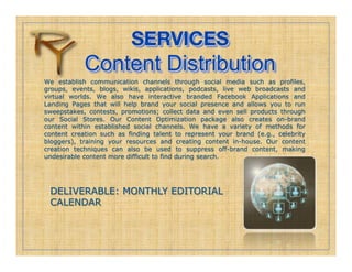 SERVICES!
            Content Distribution
We establish communication channels through social media such as profiles,
groups, events, blogs, wikis, applications, podcasts, live web broadcasts and
virtual worlds. We also have interactive branded Facebook Applications and
Landing Pages that will help brand your social presence and allows you to run
sweepstakes, contests, promotions; collect data and even sell products through
our Social Stores. Our Content Optimization package also creates on-brand
content within established social channels. We have a variety of methods for
content creation such as finding talent to represent your brand (e.g., celebrity
bloggers), training your resources and creating content in-house. Our content
creation techniques can also be used to suppress off-brand content, making
undesirable content more difficult to find during search.




 DELIVERABLE: MONTHLY EDITORIAL
 CALENDAR
 